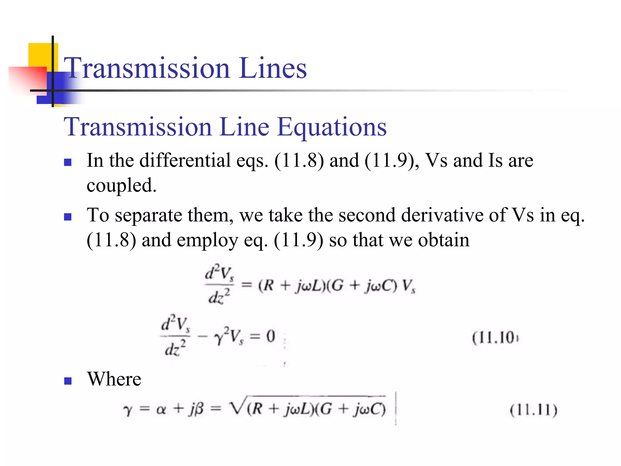 Transmission Lines
Transmission Line Equations
 In the differential eqs. (11.8) and (11.9), Vs and Is are
coupled.
 To separate them, we take the second derivative of Vs in eq.
(11.8) and employ eq. (11.9) so that we obtain
 Where
 