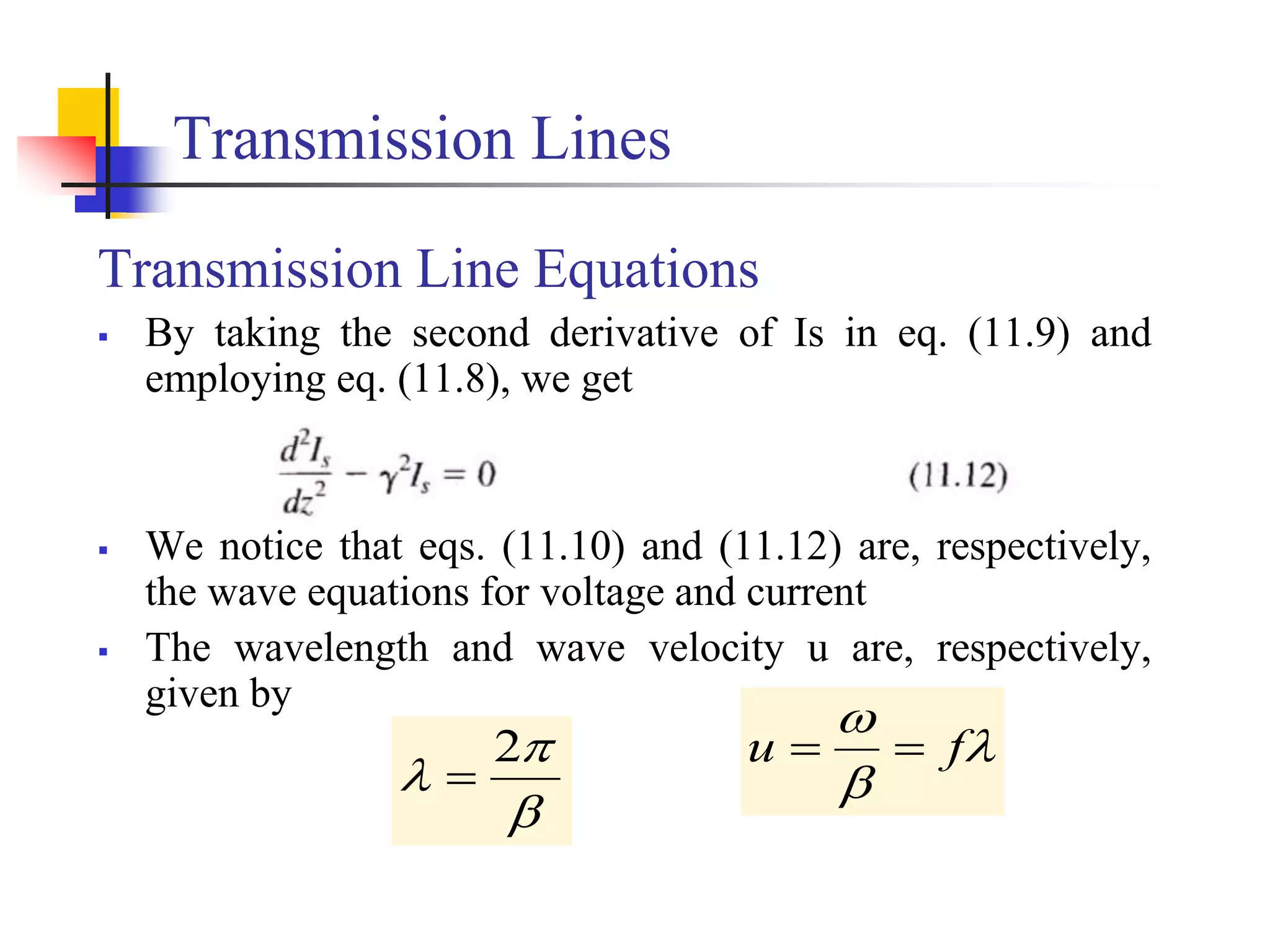 Transmission Lines
Transmission Line Equations
 By taking the second derivative of Is in eq. (11.9) and
employing eq. (11.8), we get
 We notice that eqs. (11.10) and (11.12) are, respectively,
the wave equations for voltage and current
 The wavelength and wave velocity u are, respectively,
given by



f
u 




2

 