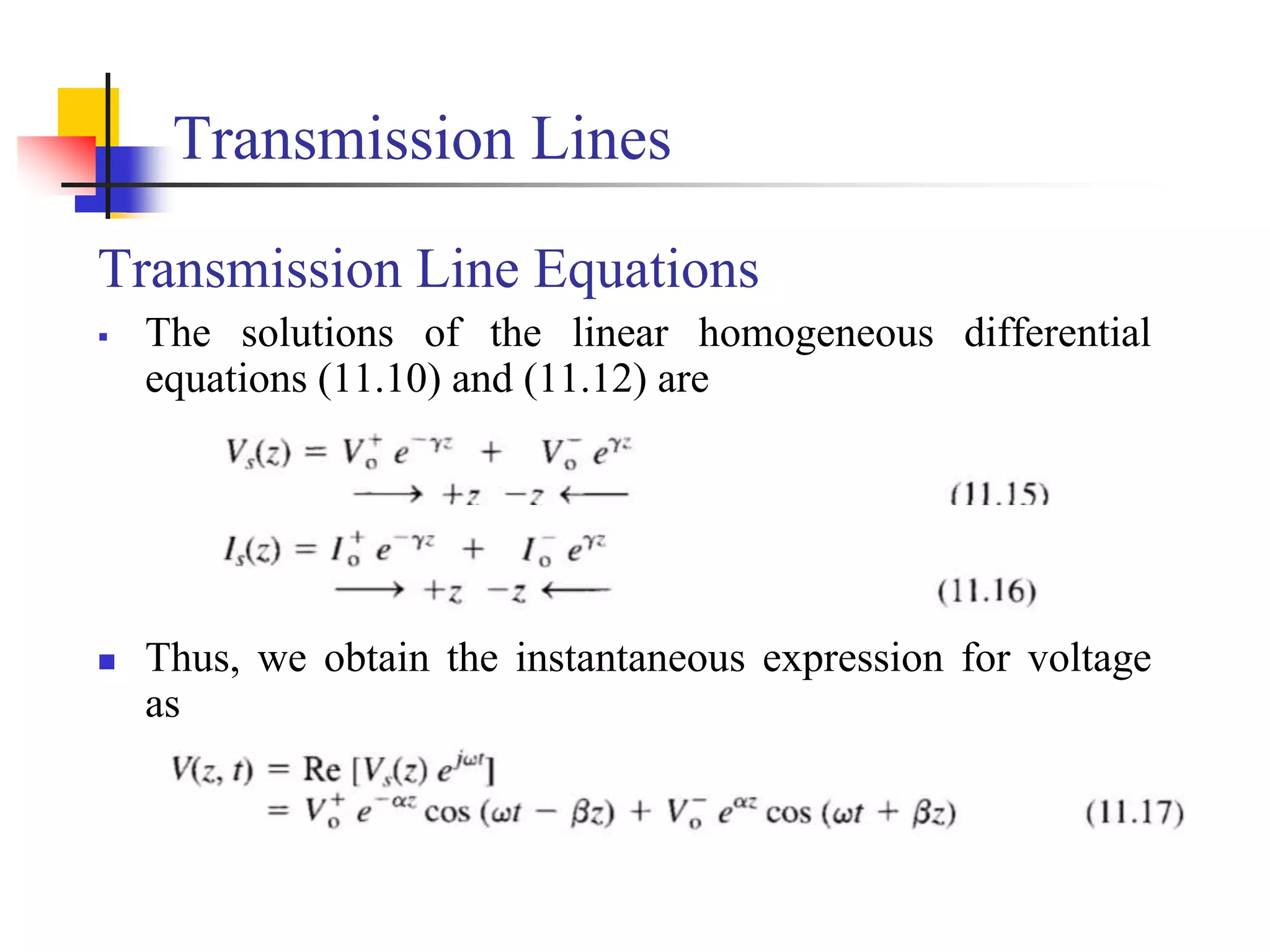 Transmission Lines
Transmission Line Equations
 The solutions of the linear homogeneous differential
equations (11.10) and (11.12) are
 Thus, we obtain the instantaneous expression for voltage
as
 