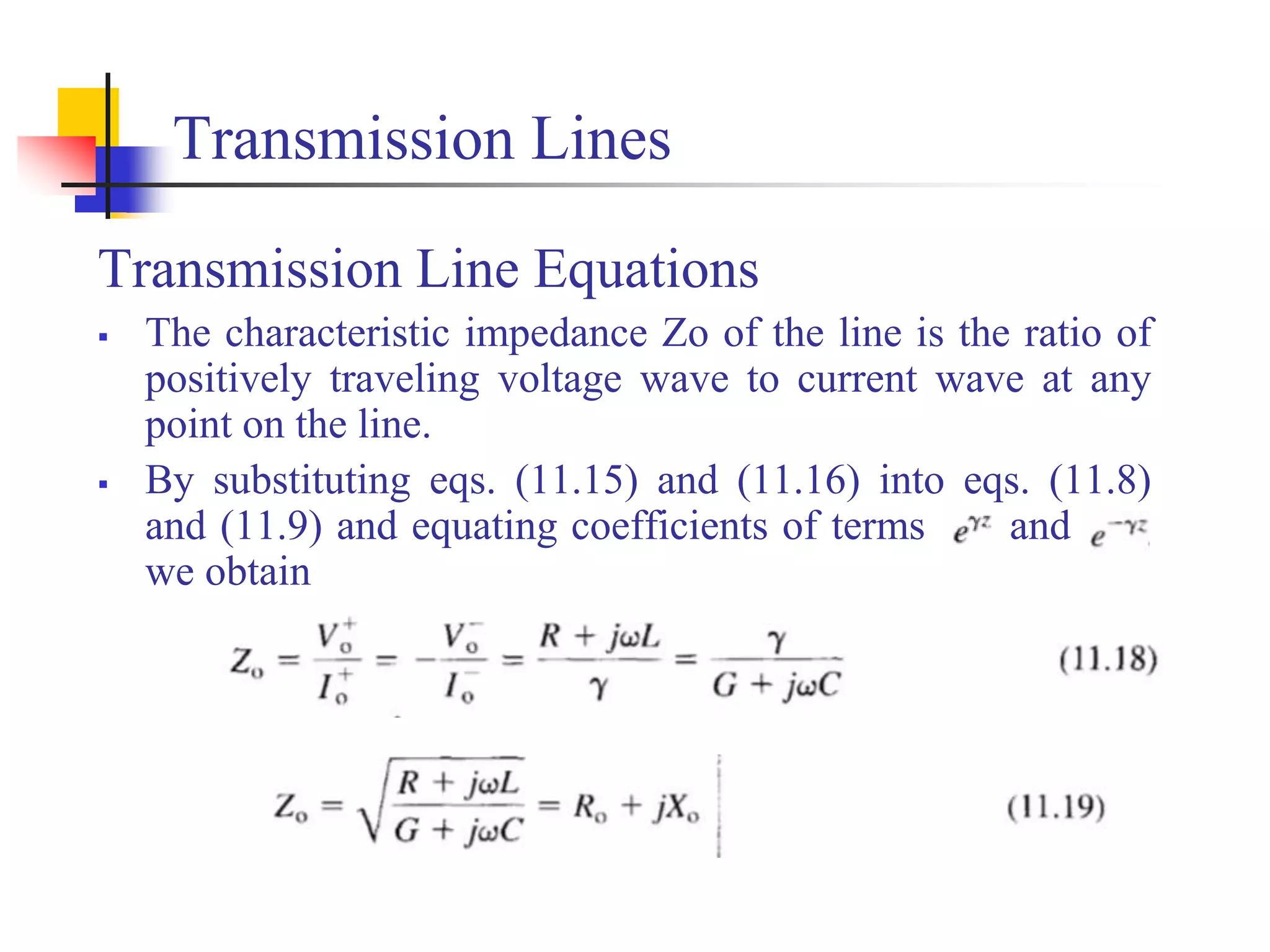 Transmission Lines
Transmission Line Equations
 The characteristic impedance Zo of the line is the ratio of
positively traveling voltage wave to current wave at any
point on the line.
 By substituting eqs. (11.15) and (11.16) into eqs. (11.8)
and (11.9) and equating coefficients of terms and ,
we obtain
 