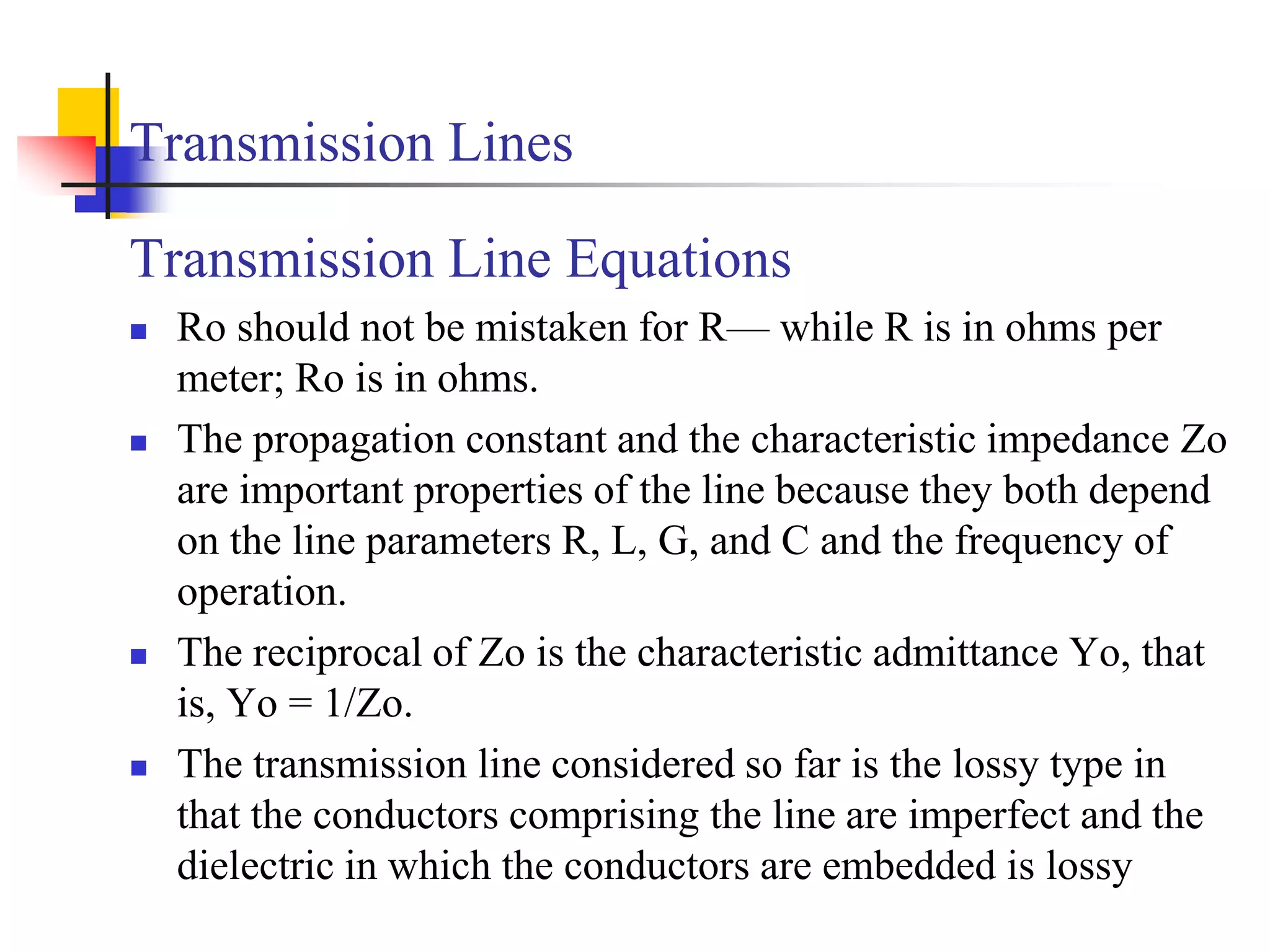 Transmission Lines
Transmission Line Equations
 Ro should not be mistaken for R— while R is in ohms per
meter; Ro is in ohms.
 The propagation constant and the characteristic impedance Zo
are important properties of the line because they both depend
on the line parameters R, L, G, and C and the frequency of
operation.
 The reciprocal of Zo is the characteristic admittance Yo, that
is, Yo = 1/Zo.
 The transmission line considered so far is the lossy type in
that the conductors comprising the line are imperfect and the
dielectric in which the conductors are embedded is lossy
 