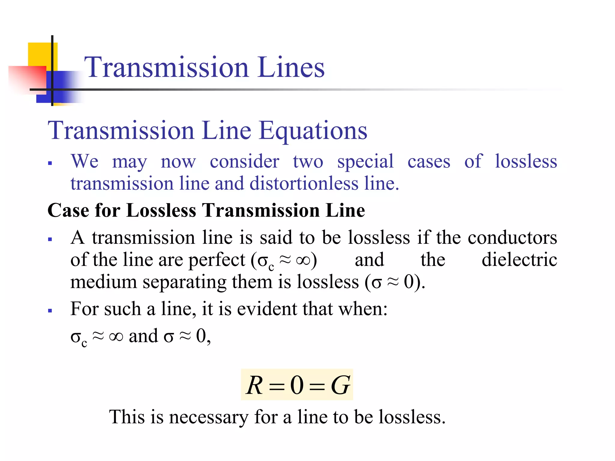 Transmission Lines
Transmission Line Equations
 We may now consider two special cases of lossless
transmission line and distortionless line.
Case for Lossless Transmission Line
 A transmission line is said to be lossless if the conductors
of the line are perfect (σc ≈ ∞) and the dielectric
medium separating them is lossless (σ ≈ 0).
 For such a line, it is evident that when:
σc ≈ ∞ and σ ≈ 0,
This is necessary for a line to be lossless.
G
R 
 0
 