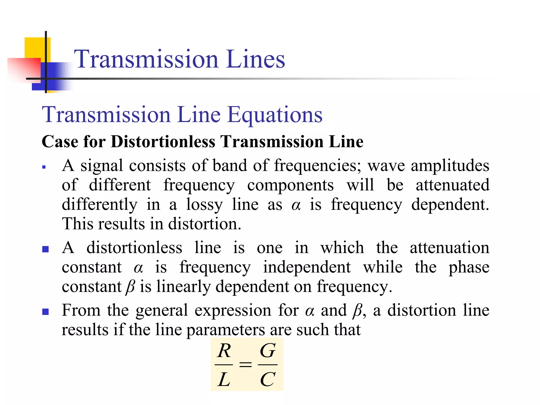 Transmission Lines
Transmission Line Equations
Case for Distortionless Transmission Line
 A signal consists of band of frequencies; wave amplitudes
of different frequency components will be attenuated
differently in a lossy line as α is frequency dependent.
This results in distortion.
 A distortionless line is one in which the attenuation
constant α is frequency independent while the phase
constant β is linearly dependent on frequency.
 From the general expression for α and β, a distortion line
results if the line parameters are such that
C
G
L
R

 