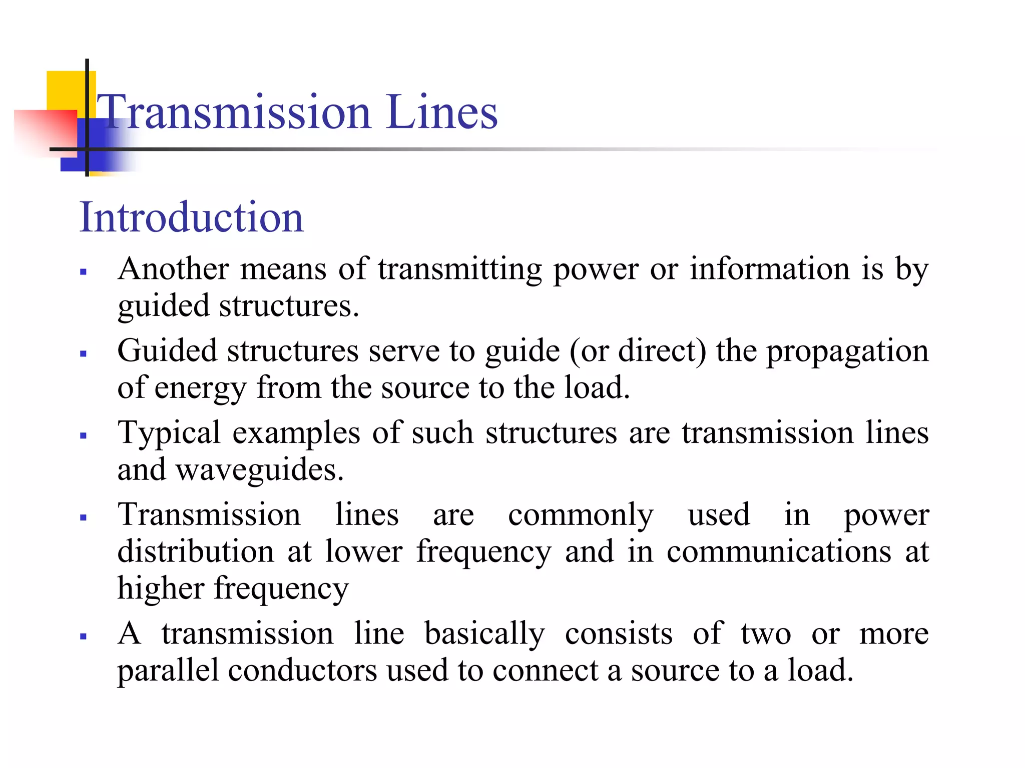 Transmission Lines
Introduction
 Another means of transmitting power or information is by
guided structures.
 Guided structures serve to guide (or direct) the propagation
of energy from the source to the load.
 Typical examples of such structures are transmission lines
and waveguides.
 Transmission lines are commonly used in power
distribution at lower frequency and in communications at
higher frequency
 A transmission line basically consists of two or more
parallel conductors used to connect a source to a load.
 
