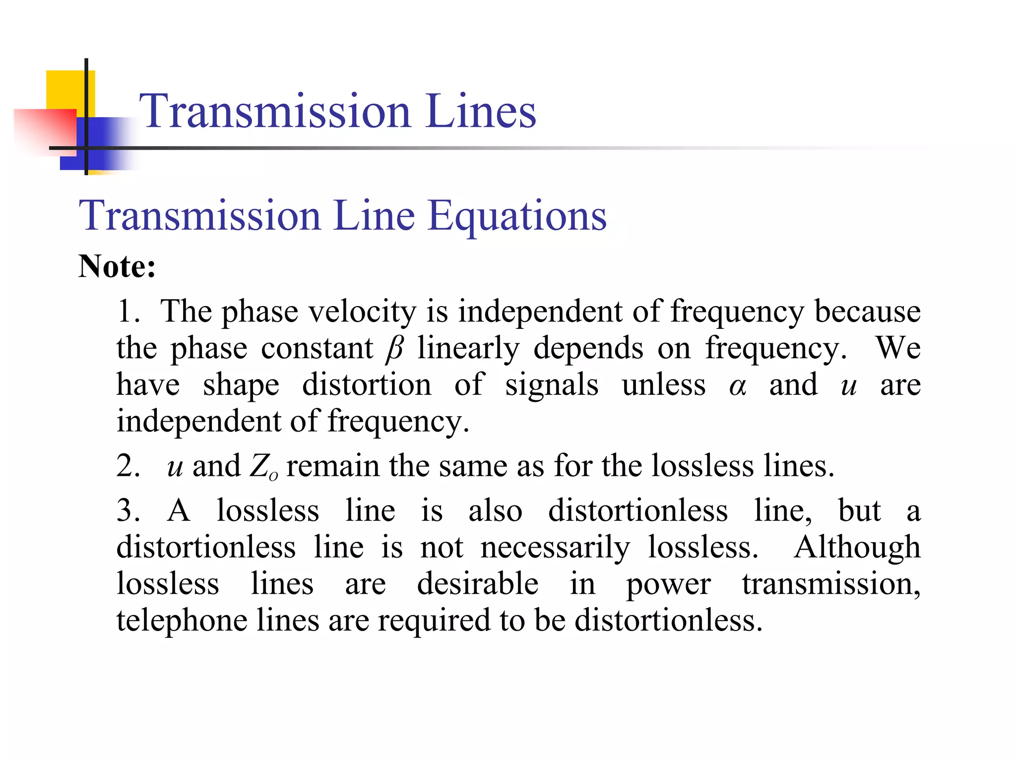 Transmission Lines
Transmission Line Equations
Note:
1. The phase velocity is independent of frequency because
the phase constant β linearly depends on frequency. We
have shape distortion of signals unless α and u are
independent of frequency.
2. u and ZO remain the same as for the lossless lines.
3. A lossless line is also distortionless line, but a
distortionless line is not necessarily lossless. Although
lossless lines are desirable in power transmission,
telephone lines are required to be distortionless.
 