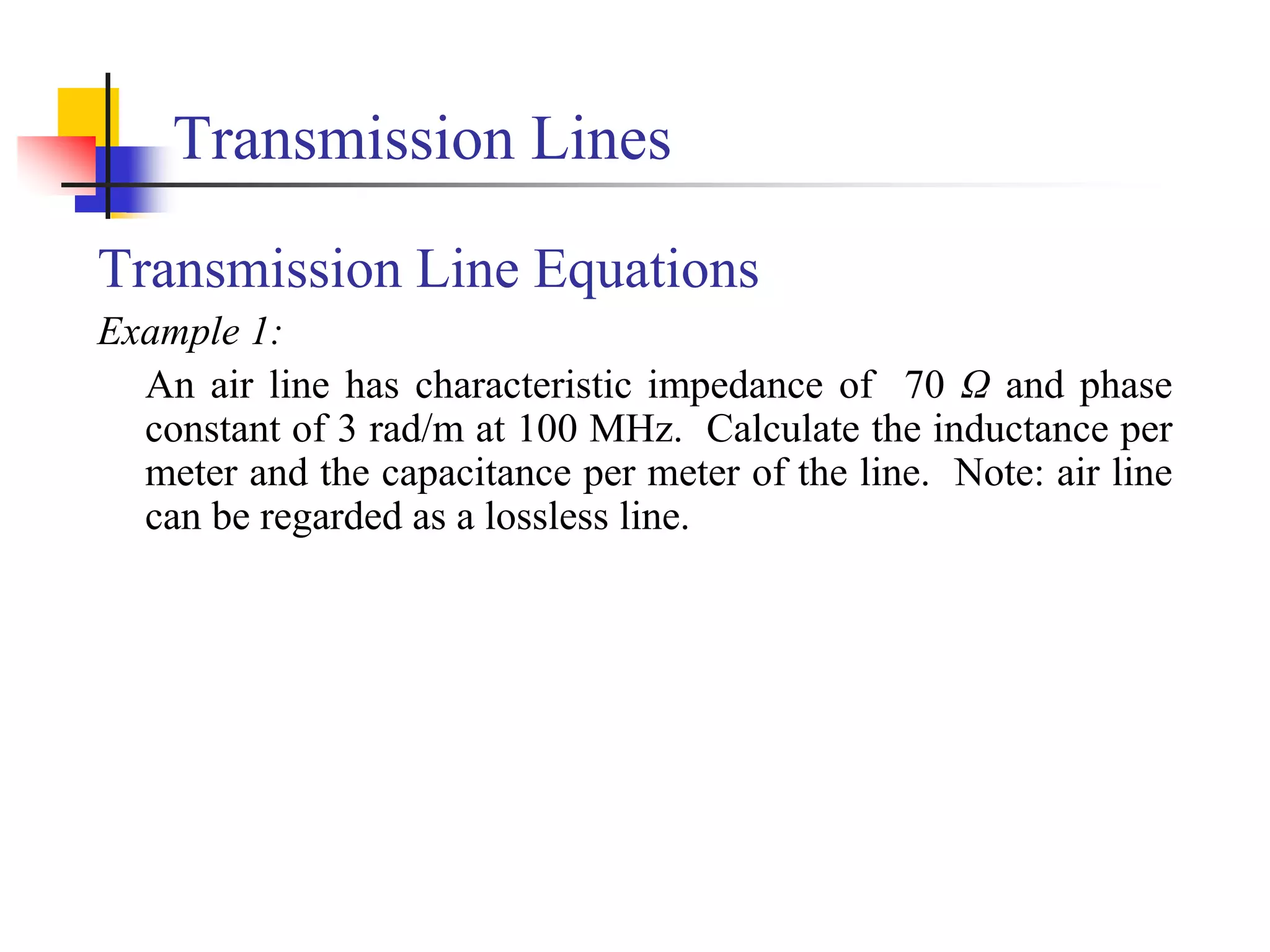 Transmission Lines
Transmission Line Equations
Example 1:
An air line has characteristic impedance of 70 Ω and phase
constant of 3 rad/m at 100 MHz. Calculate the inductance per
meter and the capacitance per meter of the line. Note: air line
can be regarded as a lossless line.
 
