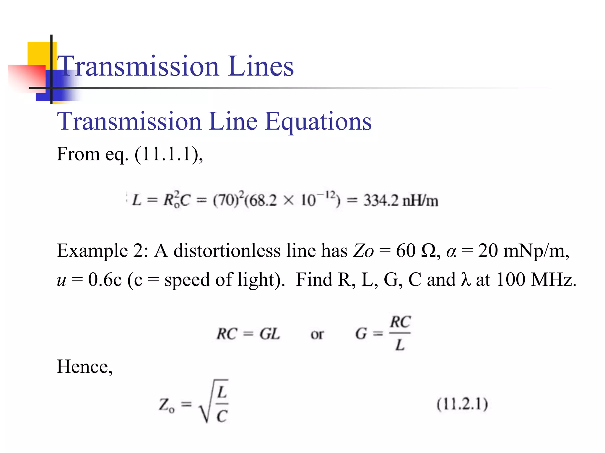 Transmission Lines
Transmission Line Equations
From eq. (11.1.1),
Example 2: A distortionless line has Zo = 60 Ω, α = 20 mNp/m,
u = 0.6c (c = speed of light). Find R, L, G, C and λ at 100 MHz.
Hence,
 