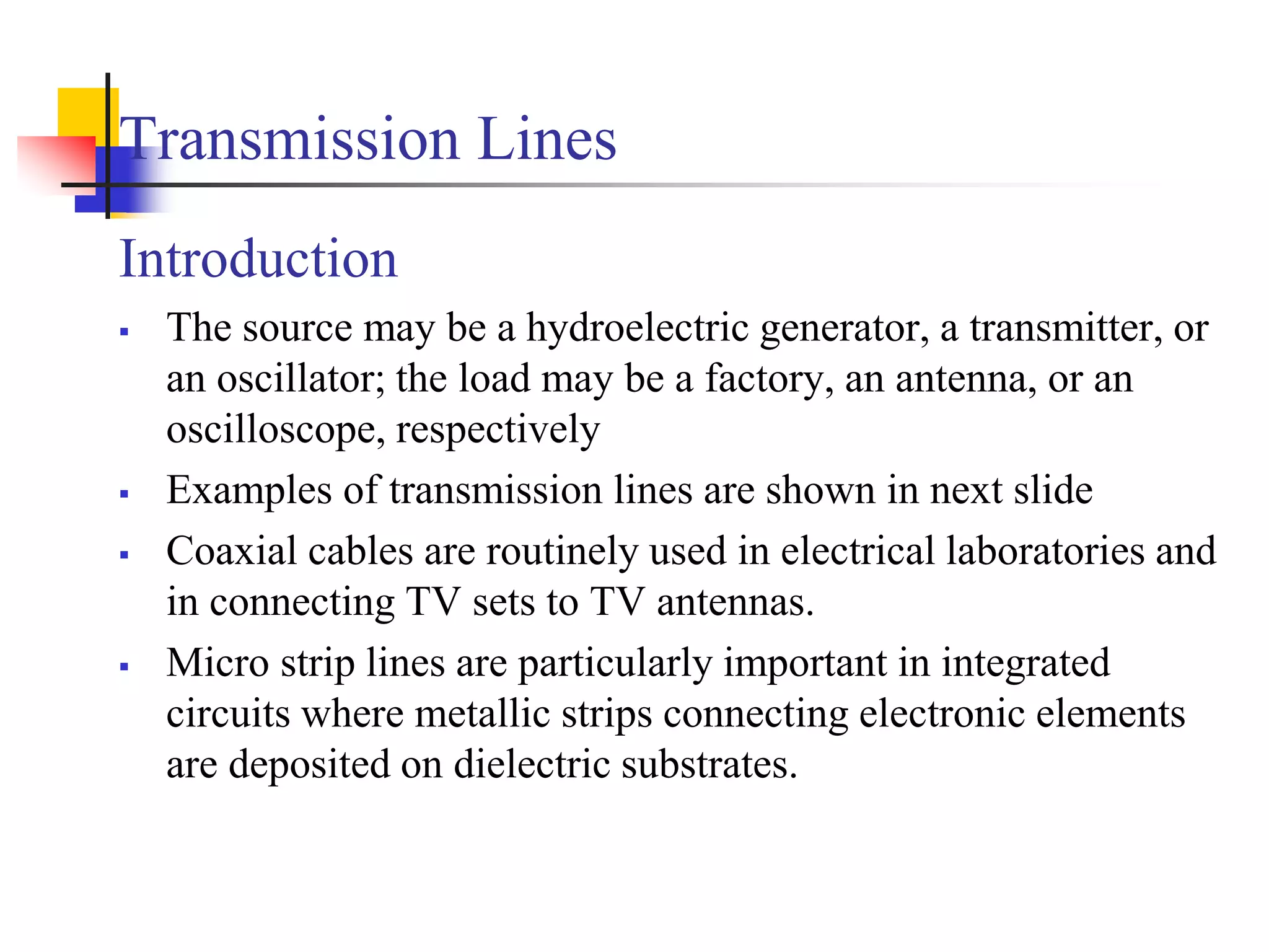 Transmission Lines
Introduction
 The source may be a hydroelectric generator, a transmitter, or
an oscillator; the load may be a factory, an antenna, or an
oscilloscope, respectively
 Examples of transmission lines are shown in next slide
 Coaxial cables are routinely used in electrical laboratories and
in connecting TV sets to TV antennas.
 Micro strip lines are particularly important in integrated
circuits where metallic strips connecting electronic elements
are deposited on dielectric substrates.
 