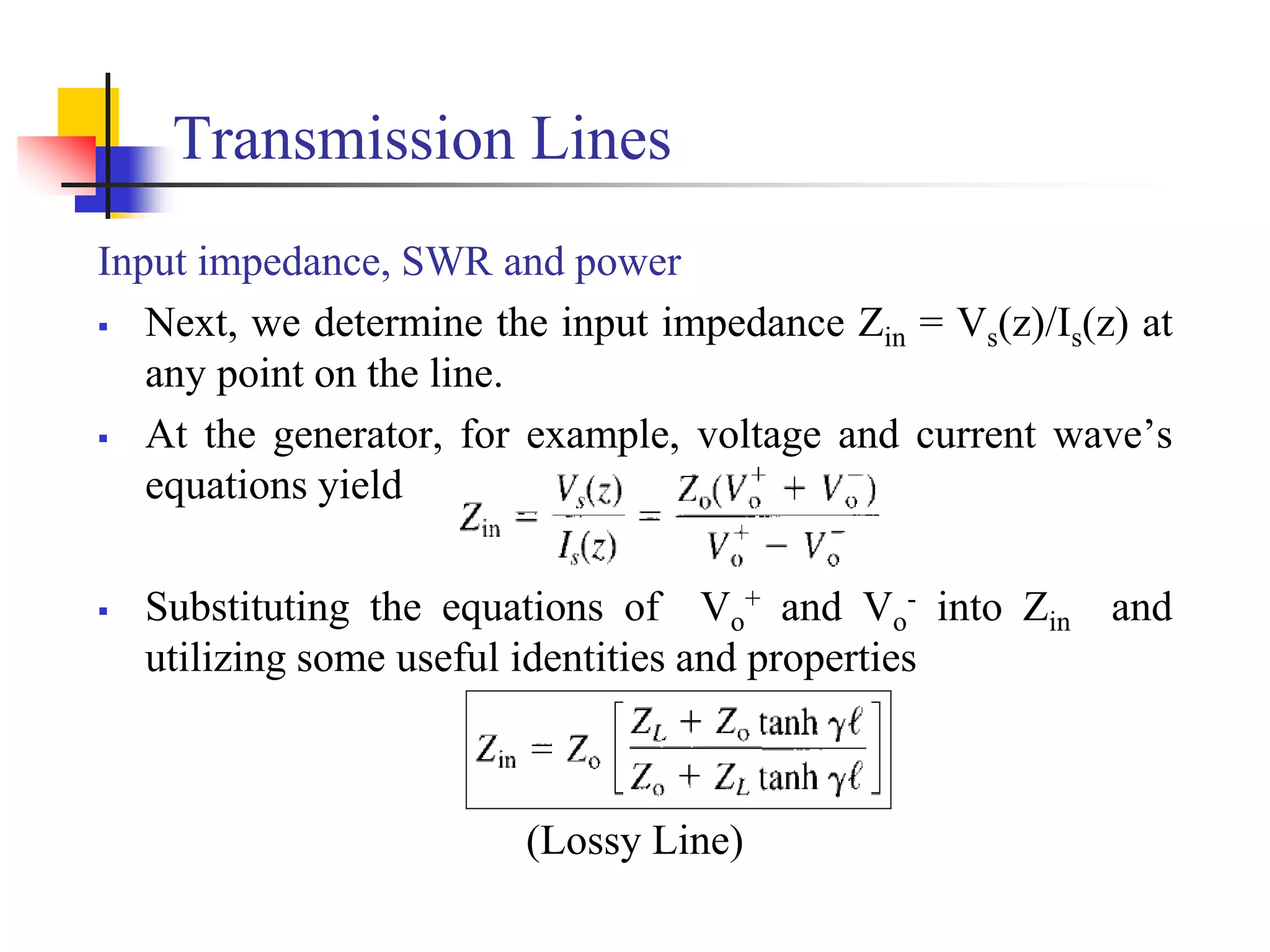 Transmission Lines
Input impedance, SWR and power
 Next, we determine the input impedance Zin = Vs(z)/Is(z) at
any point on the line.
 At the generator, for example, voltage and current wave’s
equations yield
 Substituting the equations of Vo
+ and Vo
- into Zin and
utilizing some useful identities and properties
(Lossy Line)
 