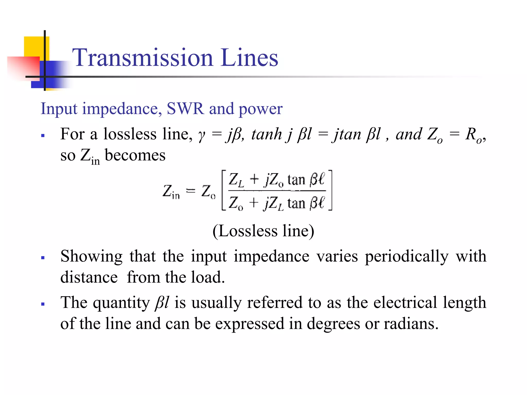 Transmission Lines
Input impedance, SWR and power
 For a lossless line, γ = jβ, tanh j βl = jtan βl , and Zo = Ro,
so Zin becomes
(Lossless line)
 Showing that the input impedance varies periodically with
distance from the load.
 The quantity βl is usually referred to as the electrical length
of the line and can be expressed in degrees or radians.
 