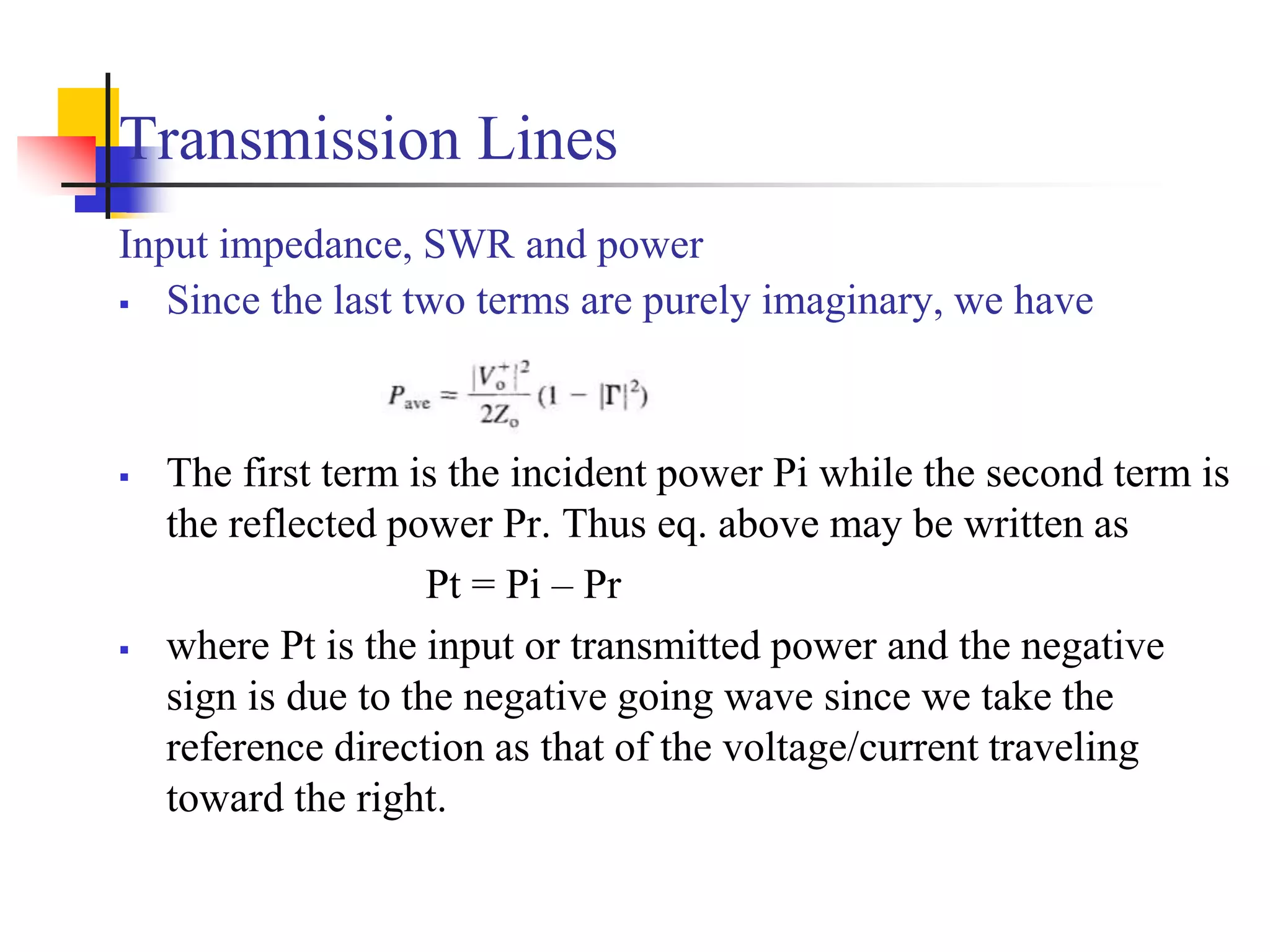 Transmission Lines
Input impedance, SWR and power
 Since the last two terms are purely imaginary, we have
 The first term is the incident power Pi while the second term is
the reflected power Pr. Thus eq. above may be written as
Pt = Pi – Pr
 where Pt is the input or transmitted power and the negative
sign is due to the negative going wave since we take the
reference direction as that of the voltage/current traveling
toward the right.
 