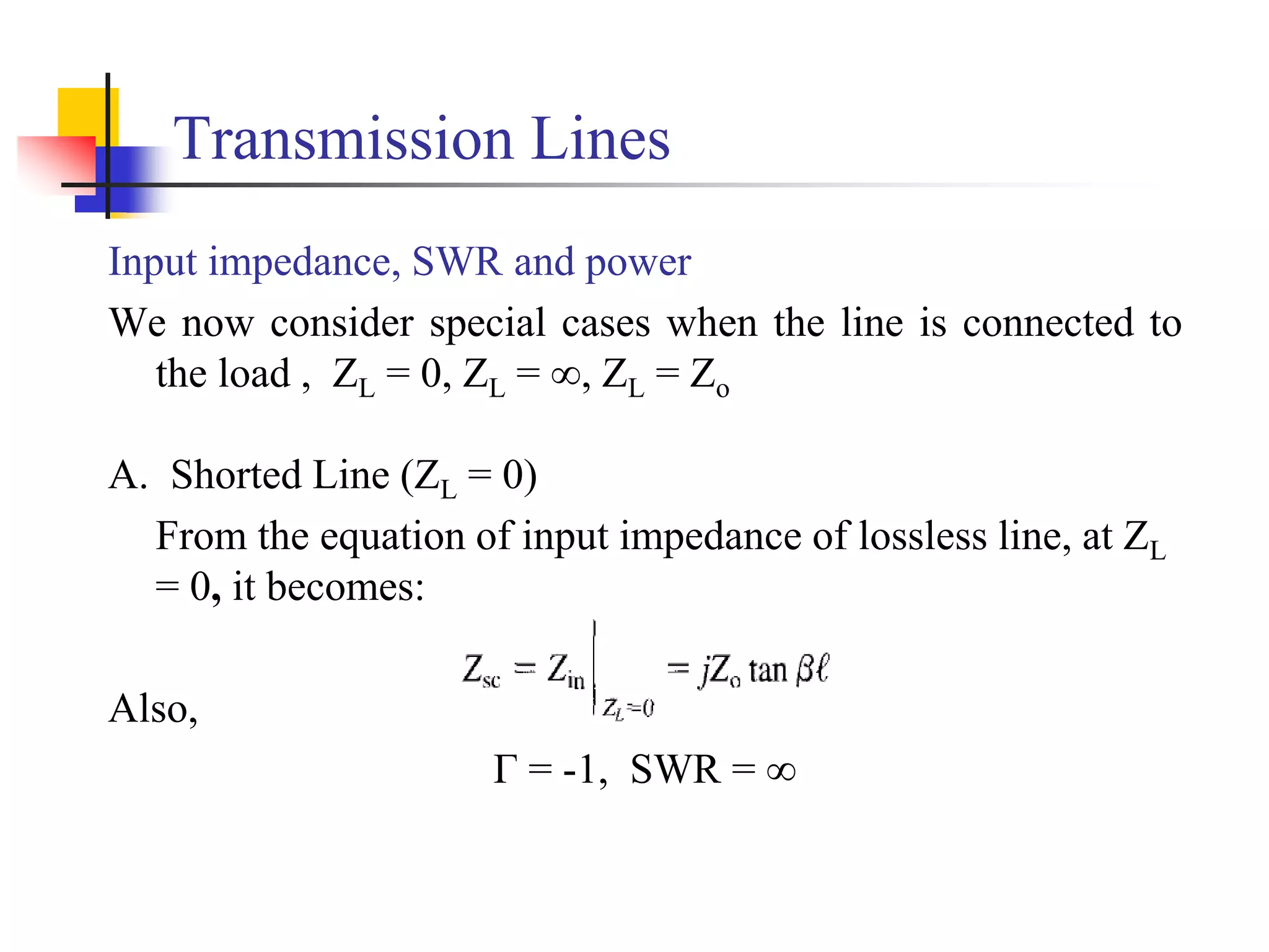 Transmission Lines
Input impedance, SWR and power
We now consider special cases when the line is connected to
the load , ZL = 0, ZL = ∞, ZL = Zo
A. Shorted Line (ZL = 0)
From the equation of input impedance of lossless line, at ZL
= 0, it becomes:
Also,
Г = -1, SWR = ∞
 