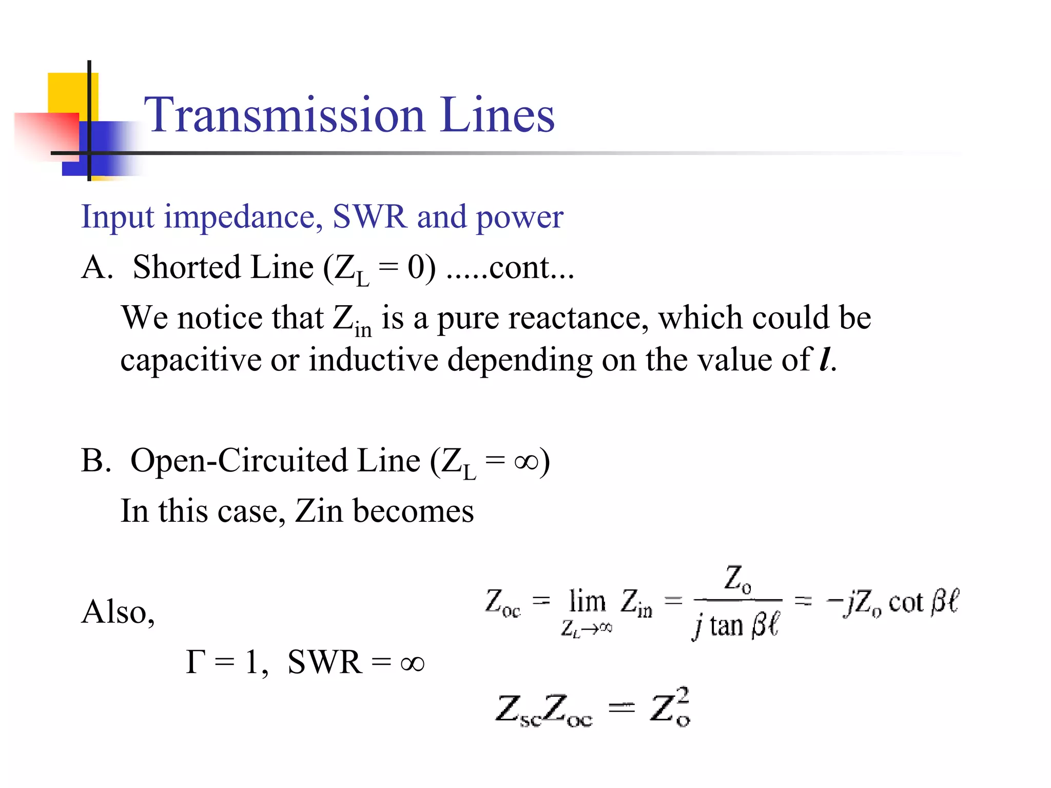 Transmission Lines
Input impedance, SWR and power
A. Shorted Line (ZL = 0) .....cont...
We notice that Zin is a pure reactance, which could be
capacitive or inductive depending on the value of l.
B. Open-Circuited Line (ZL = ∞)
In this case, Zin becomes
Also,
Г = 1, SWR = ∞
 