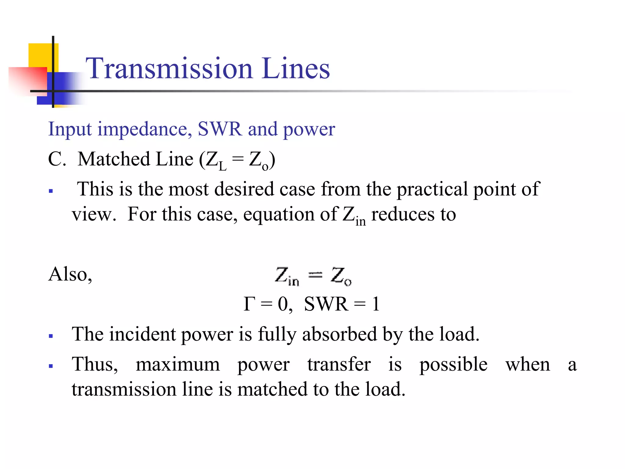 Transmission Lines
Input impedance, SWR and power
C. Matched Line (ZL = Zo)
 This is the most desired case from the practical point of
view. For this case, equation of Zin reduces to
Also,
Г = 0, SWR = 1
 The incident power is fully absorbed by the load.
 Thus, maximum power transfer is possible when a
transmission line is matched to the load.
 