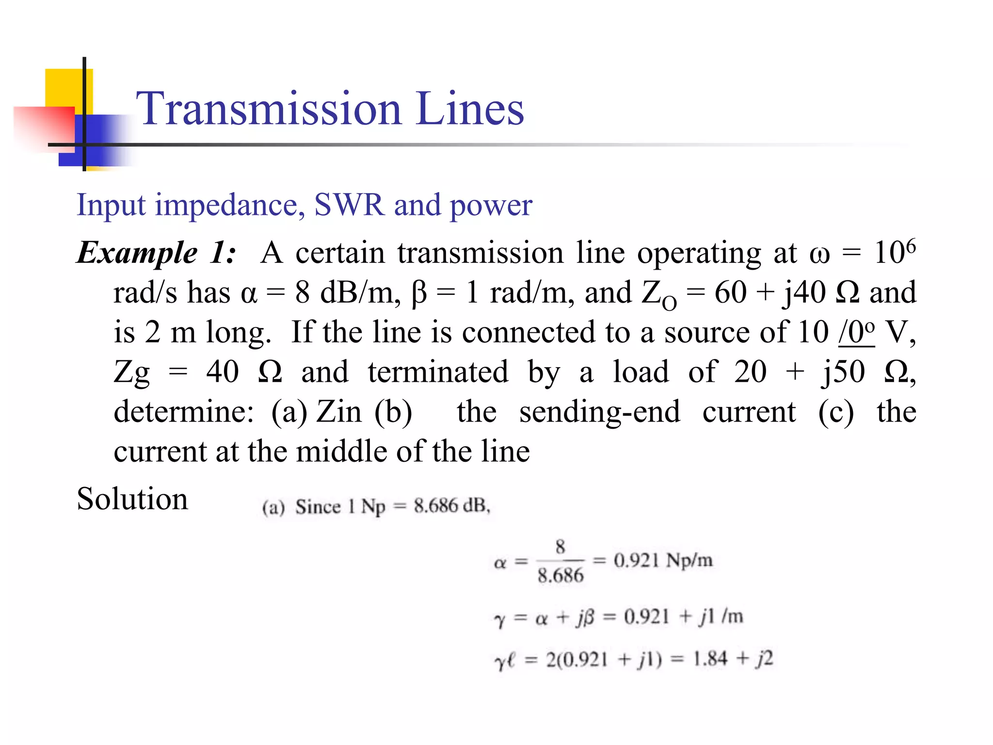 Transmission Lines
Input impedance, SWR and power
Example 1: A certain transmission line operating at ω = 106
rad/s has α = 8 dB/m, β = 1 rad/m, and ZO = 60 + j40 Ω and
is 2 m long. If the line is connected to a source of 10 /0o V,
Zg = 40 Ω and terminated by a load of 20 + j50 Ω,
determine: (a) Zin (b) the sending-end current (c) the
current at the middle of the line
Solution
 