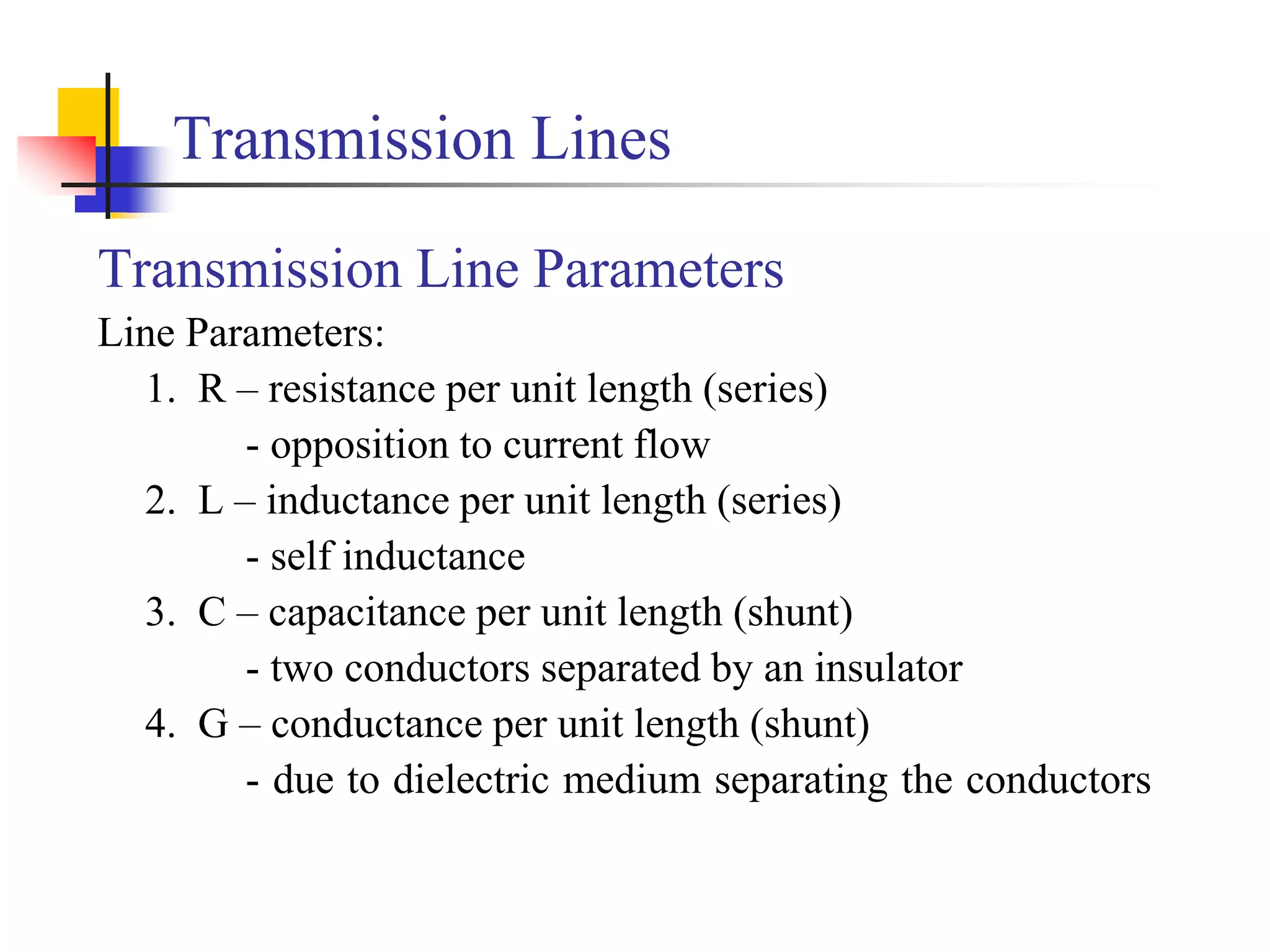 Transmission Lines
Transmission Line Parameters
Line Parameters:
1. R – resistance per unit length (series)
- opposition to current flow
2. L – inductance per unit length (series)
- self inductance
3. C – capacitance per unit length (shunt)
- two conductors separated by an insulator
4. G – conductance per unit length (shunt)
- due to dielectric medium separating the conductors
 