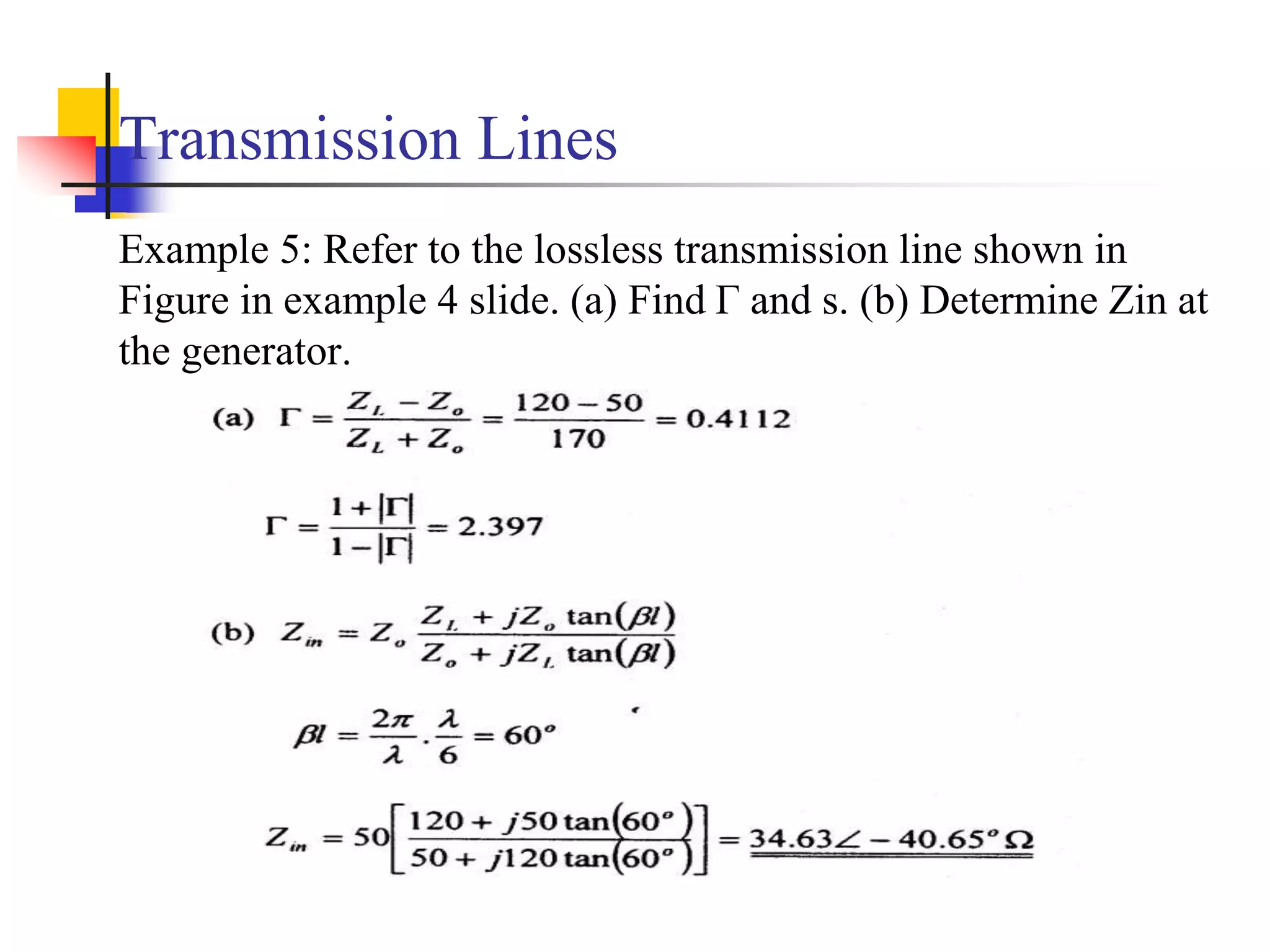 Transmission Lines
Example 5: Refer to the lossless transmission line shown in
Figure in example 4 slide. (a) Find Γ and s. (b) Determine Zin at
the generator.
 