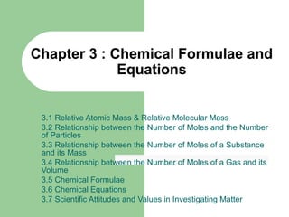 Chapter 3 : Chemical Formulae and
Equations
3.1 Relative Atomic Mass & Relative Molecular Mass
3.2 Relationship between the Number of Moles and the Number
of Particles
3.3 Relationship between the Number of Moles of a Substance
and its Mass
3.4 Relationship between the Number of Moles of a Gas and its
Volume
3.5 Chemical Formulae
3.6 Chemical Equations
3.7 Scientific Attitudes and Values in Investigating Matter

 