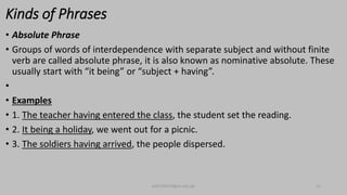 Kinds of Phrases
• Absolute Phrase
• Groups of words of interdependence with separate subject and without finite
verb are called absolute phrase, it is also known as nominative absolute. These
usually start with “it being” or “subject + having”.
•
• Examples
• 1. The teacher having entered the class, the student set the reading.
• 2. It being a holiday, we went out for a picnic.
• 3. The soldiers having arrived, the people dispersed.
bsf1704470@ue.edu.pk 11
 