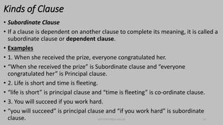 Kinds of Clause
• Subordinate Clause
• If a clause is dependent on another clause to complete its meaning, it is called a
subordinate clause or dependent clause.
• Examples
• 1. When she received the prize, everyone congratulated her.
• “When she received the prize” is Subordinate clause and “everyone
congratulated her” is Principal clause.
• 2. Life is short and time is fleeting.
• “life is short” is principal clause and “time is fleeting” is co-ordinate clause.
• 3. You will succeed if you work hard.
• “you will succeed” is principal clause and “if you work hard” is subordinate
clause. bsf1704470@ue.edu.pk 15
 