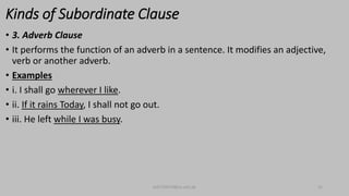 Kinds of Subordinate Clause
• 3. Adverb Clause
• It performs the function of an adverb in a sentence. It modifies an adjective,
verb or another adverb.
• Examples
• i. I shall go wherever I like.
• ii. If it rains Today, I shall not go out.
• iii. He left while I was busy.
bsf1704470@ue.edu.pk 22
 