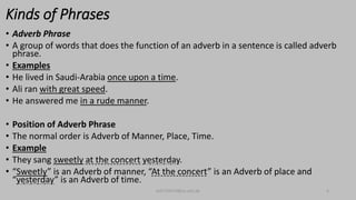 Kinds of Phrases
• Adverb Phrase
• A group of words that does the function of an adverb in a sentence is called adverb
phrase.
• Examples
• He lived in Saudi-Arabia once upon a time.
• Ali ran with great speed.
• He answered me in a rude manner.
• Position of Adverb Phrase
• The normal order is Adverb of Manner, Place, Time.
• Example
• They sang sweetly at the concert yesterday.
• “Sweetly” is an Adverb of manner, “At the concert” is an Adverb of place and
“yesterday” is an Adverb of time.
bsf1704470@ue.edu.pk 4
 