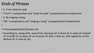 Kinds of Phrases
• 2. From what he said.
• “From” is preposition and “what he said” is prepositional complement.
• 3. By singing a song.
• “By” is preposition and “singing a song” is prepositional complement.
•
• A few prepositional phrases are:
• According to, along with, away from, because of, in favor of, in spite of, instead
of, in order to, in place of, an account of, with a view to, with regard to, at the
bottom of, in case of, etc.
bsf1704470@ue.edu.pk 6
 