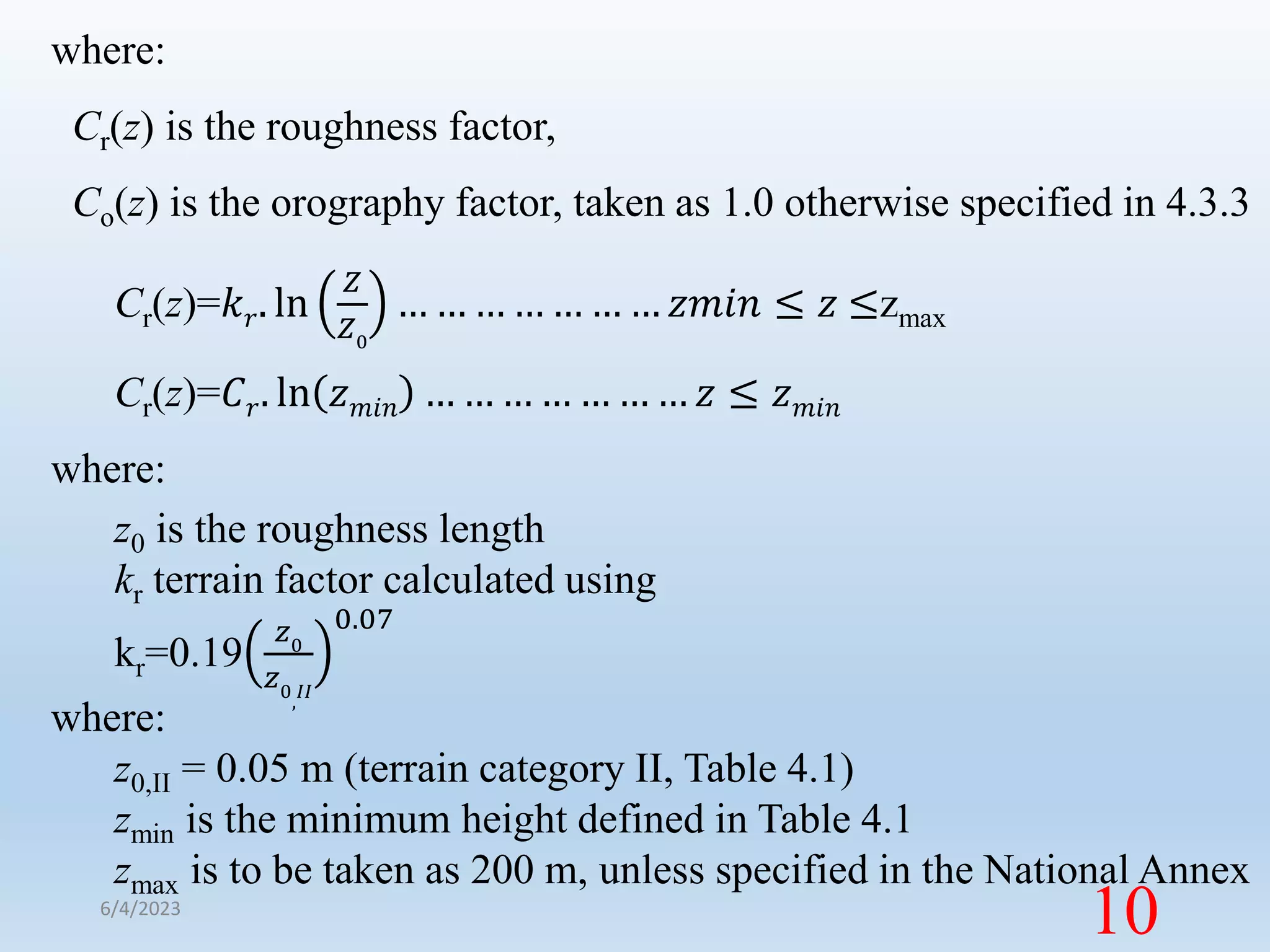 where:
Cr(z) is the roughness factor,
Co(z) is the orography factor, taken as 1.0 otherwise specified in 4.3.3
Cr(z)=𝑘𝑟. ln
𝑍
𝑍0
… … … … … … … 𝑧𝑚𝑖𝑛 ≤ 𝑧 ≤zmax
Cr(z)=𝐶𝑟. ln 𝑧𝑚𝑖𝑛 … … … … … … … 𝑧 ≤ 𝑧𝑚𝑖𝑛
where:
z0 is the roughness length
kr terrain factor calculated using
kr=0.19
𝑧0
𝑧0
,
𝐼𝐼
0.07
where:
z0,II = 0.05 m (terrain category II, Table 4.1)
zmin is the minimum height defined in Table 4.1
zmax is to be taken as 200 m, unless specified in the National Annex
6/4/2023
10
 
