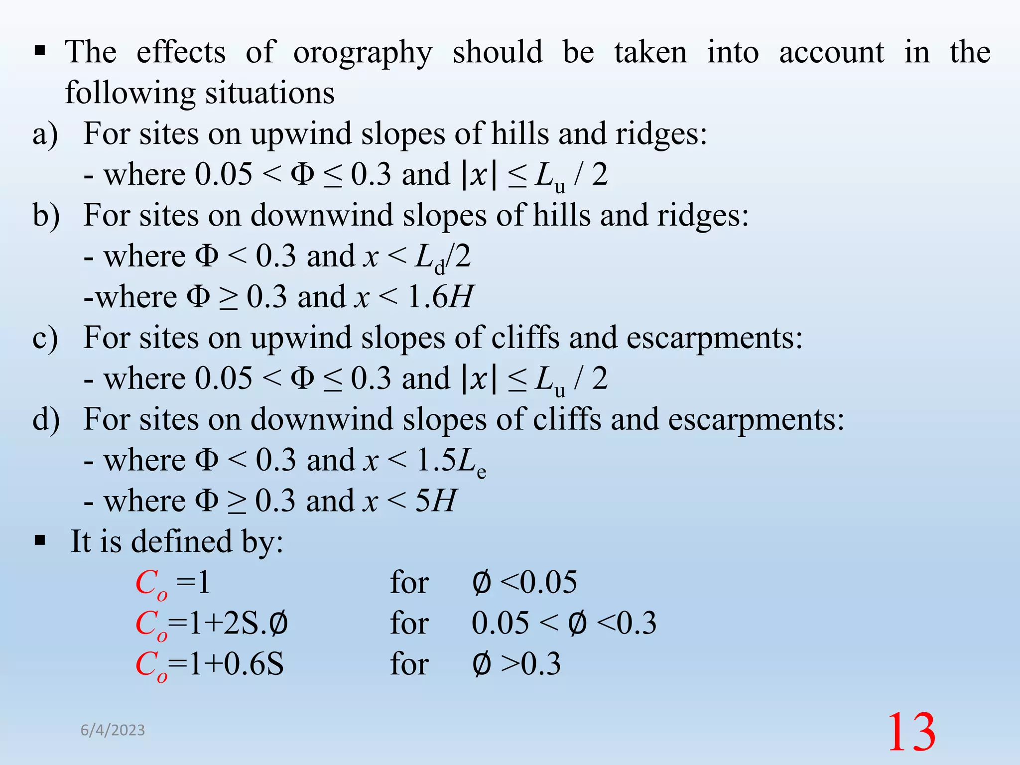  The effects of orography should be taken into account in the
following situations
a) For sites on upwind slopes of hills and ridges:
- where 0.05 < Φ ≤ 0.3 and 𝑥 ≤ Lu / 2
b) For sites on downwind slopes of hills and ridges:
- where Φ < 0.3 and x < Ld/2
-where Φ ≥ 0.3 and x < 1.6H
c) For sites on upwind slopes of cliffs and escarpments:
- where 0.05 < Φ ≤ 0.3 and 𝑥 ≤ Lu / 2
d) For sites on downwind slopes of cliffs and escarpments:
- where Φ < 0.3 and x < 1.5Le
- where Φ ≥ 0.3 and x < 5H
 It is defined by:
Co =1 for ∅ <0.05
Co=1+2S.∅ for 0.05 < ∅ <0.3
Co=1+0.6S for ∅ >0.3
6/4/2023
13
 