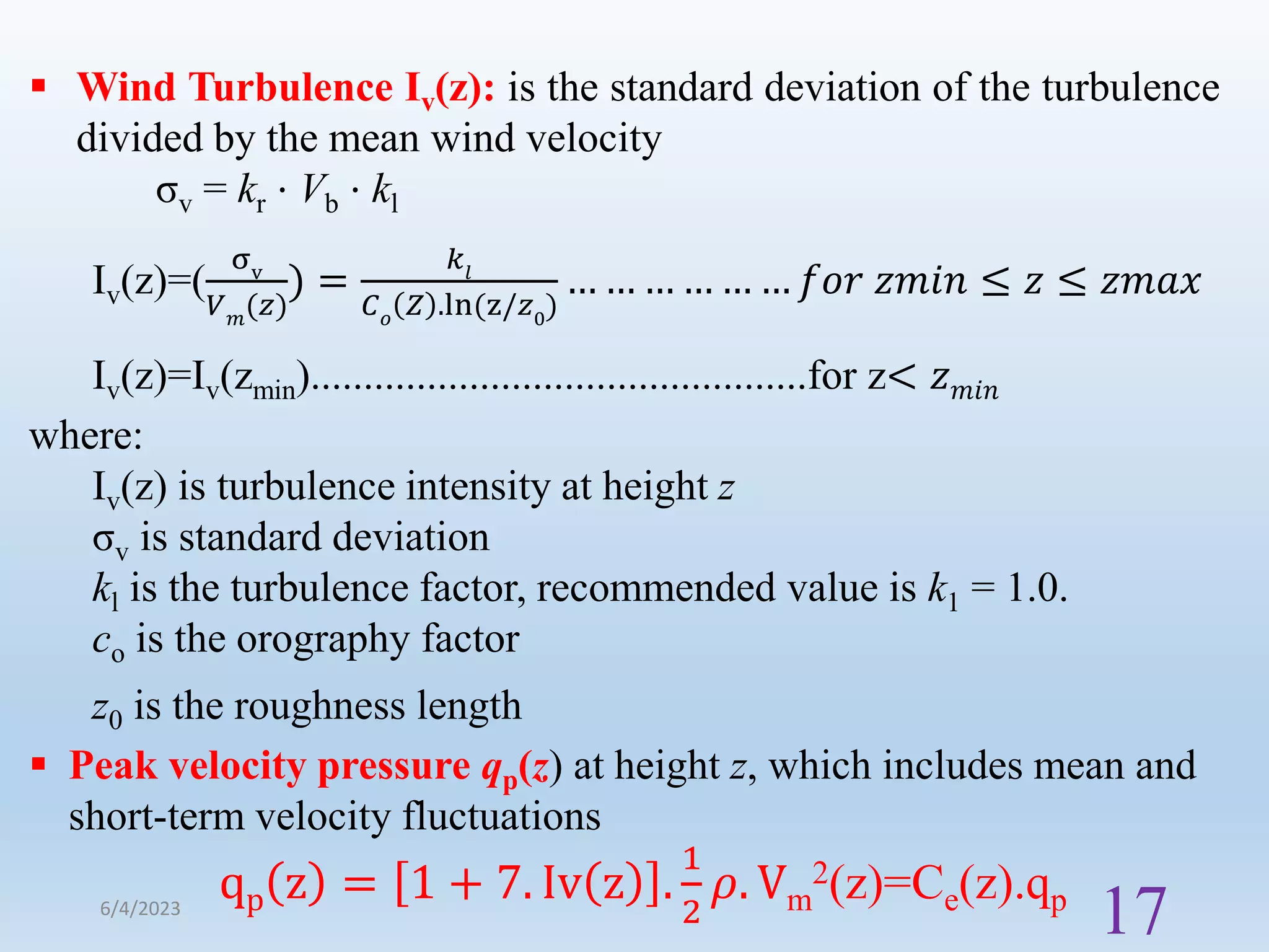  Wind Turbulence Iv(z): is the standard deviation of the turbulence
divided by the mean wind velocity
σv = kr ⋅ Vb ⋅ kl
Iv(z)=(
σv
𝑉𝑚
(𝑧)
) =
𝑘𝑙
𝐶𝑜
𝑍 .ln(z/𝑧0
)
… … … … … … 𝑓𝑜𝑟 𝑧𝑚𝑖𝑛 ≤ 𝑧 ≤ 𝑧𝑚𝑎𝑥
Iv(z)=Iv(zmin)...............................................for z< 𝑧𝑚𝑖𝑛
where:
Iv(z) is turbulence intensity at height z
σv is standard deviation
kl is the turbulence factor, recommended value is k1 = 1.0.
co is the orography factor
z0 is the roughness length
 Peak velocity pressure qp(z) at height z, which includes mean and
short-term velocity fluctuations
qp z = 1 + 7. Iv z .
1
2
𝜌. Vm
2(z)=Ce(z).qp
6/4/2023
17
 