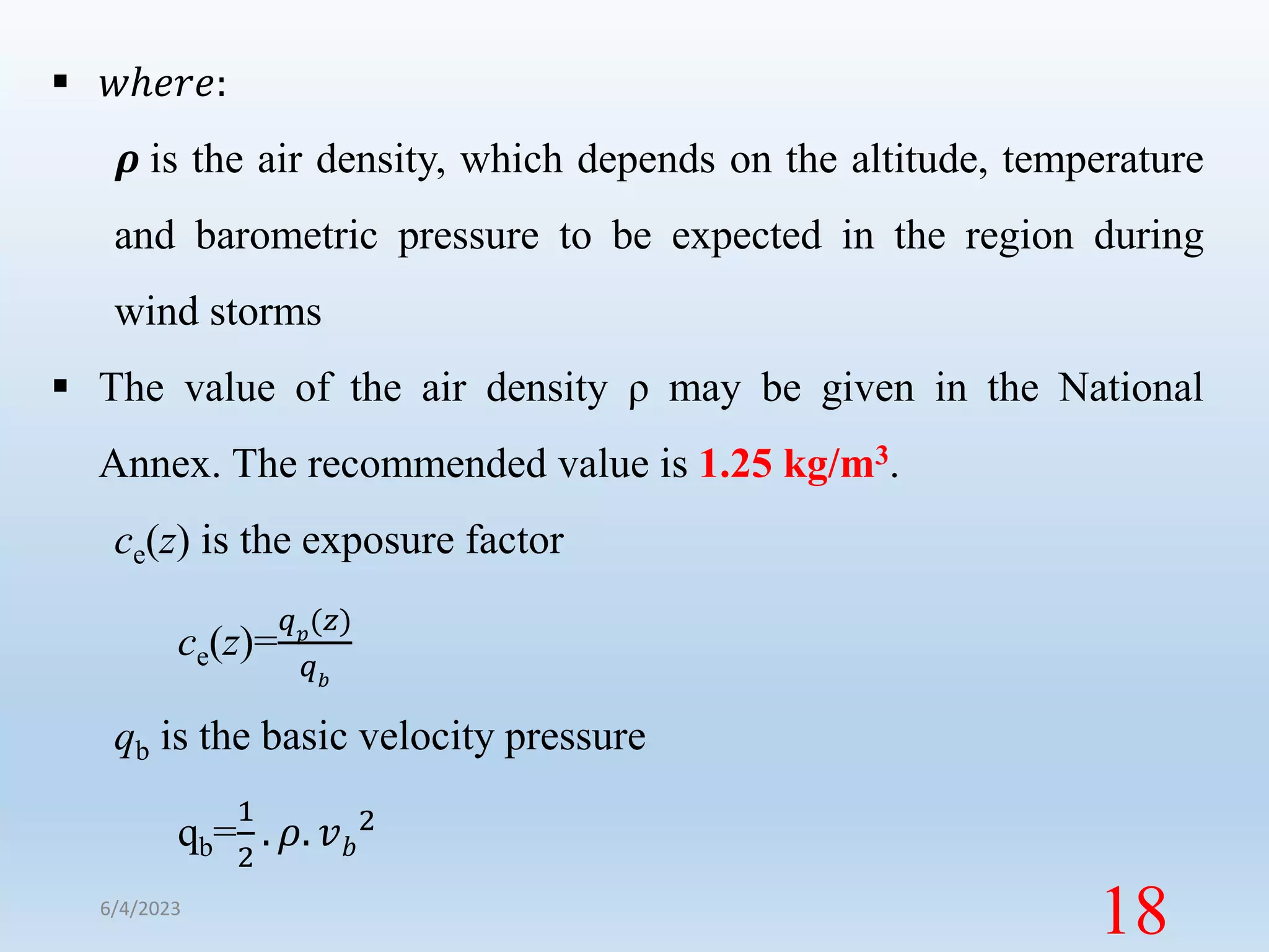  𝑤ℎ𝑒𝑟𝑒:
𝝆 is the air density, which depends on the altitude, temperature
and barometric pressure to be expected in the region during
wind storms
 The value of the air density ρ may be given in the National
Annex. The recommended value is 1.25 kg/m3.
ce(z) is the exposure factor
ce(z)=
𝑞𝑝
(𝑧)
𝑞𝑏
qb is the basic velocity pressure
qb=
1
2
. 𝜌. 𝑣𝑏
2
6/4/2023
18
 