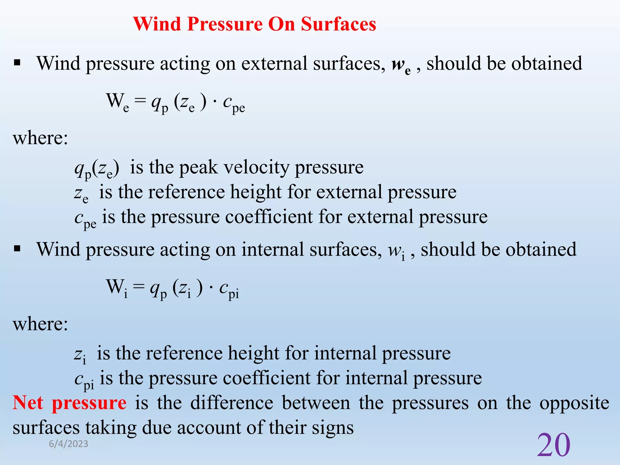 Wind Pressure On Surfaces
 Wind pressure acting on external surfaces, we , should be obtained
We = qp (ze ) ⋅ cpe
where:
qp(ze) is the peak velocity pressure
ze is the reference height for external pressure
cpe is the pressure coefficient for external pressure
 Wind pressure acting on internal surfaces, wi , should be obtained
Wi = qp (zi ) ⋅ cpi
where:
zi is the reference height for internal pressure
cpi is the pressure coefficient for internal pressure
Net pressure is the difference between the pressures on the opposite
surfaces taking due account of their signs
6/4/2023
20
 