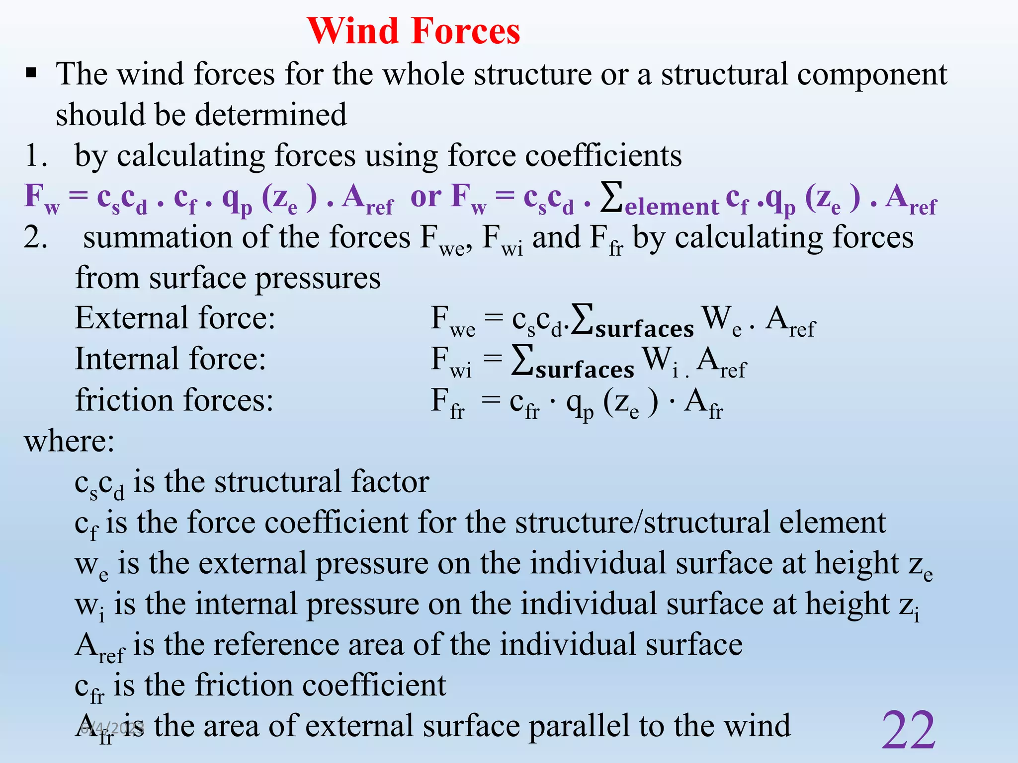 Wind Forces
 The wind forces for the whole structure or a structural component
should be determined
1. by calculating forces using force coefficients
Fw = cscd . cf . qp (ze ) . Aref or Fw = cscd . 𝐞𝐥𝐞𝐦𝐞𝐧𝐭 cf .qp (ze ) . Aref
2. summation of the forces Fwe, Fwi and Ffr by calculating forces
from surface pressures
External force: Fwe = cscd. 𝐬𝐮𝐫𝐟𝐚𝐜𝐞𝐬 We . Aref
Internal force: Fwi = 𝐬𝐮𝐫𝐟𝐚𝐜𝐞𝐬 Wi . Aref
friction forces: Ffr = cfr ⋅ qp (ze ) ⋅ Afr
where:
cscd is the structural factor
cf is the force coefficient for the structure/structural element
we is the external pressure on the individual surface at height ze
wi is the internal pressure on the individual surface at height zi
Aref is the reference area of the individual surface
cfr is the friction coefficient
Afr is the area of external surface parallel to the wind
6/4/2023
22
 