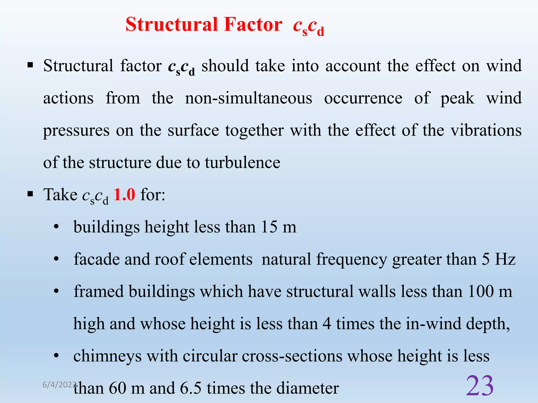 Structural Factor cscd
 Structural factor cscd should take into account the effect on wind
actions from the non-simultaneous occurrence of peak wind
pressures on the surface together with the effect of the vibrations
of the structure due to turbulence
 Take cscd 1.0 for:
• buildings height less than 15 m
• facade and roof elements natural frequency greater than 5 Hz
• framed buildings which have structural walls less than 100 m
high and whose height is less than 4 times the in-wind depth,
• chimneys with circular cross-sections whose height is less
than 60 m and 6.5 times the diameter
6/4/2023
23
 