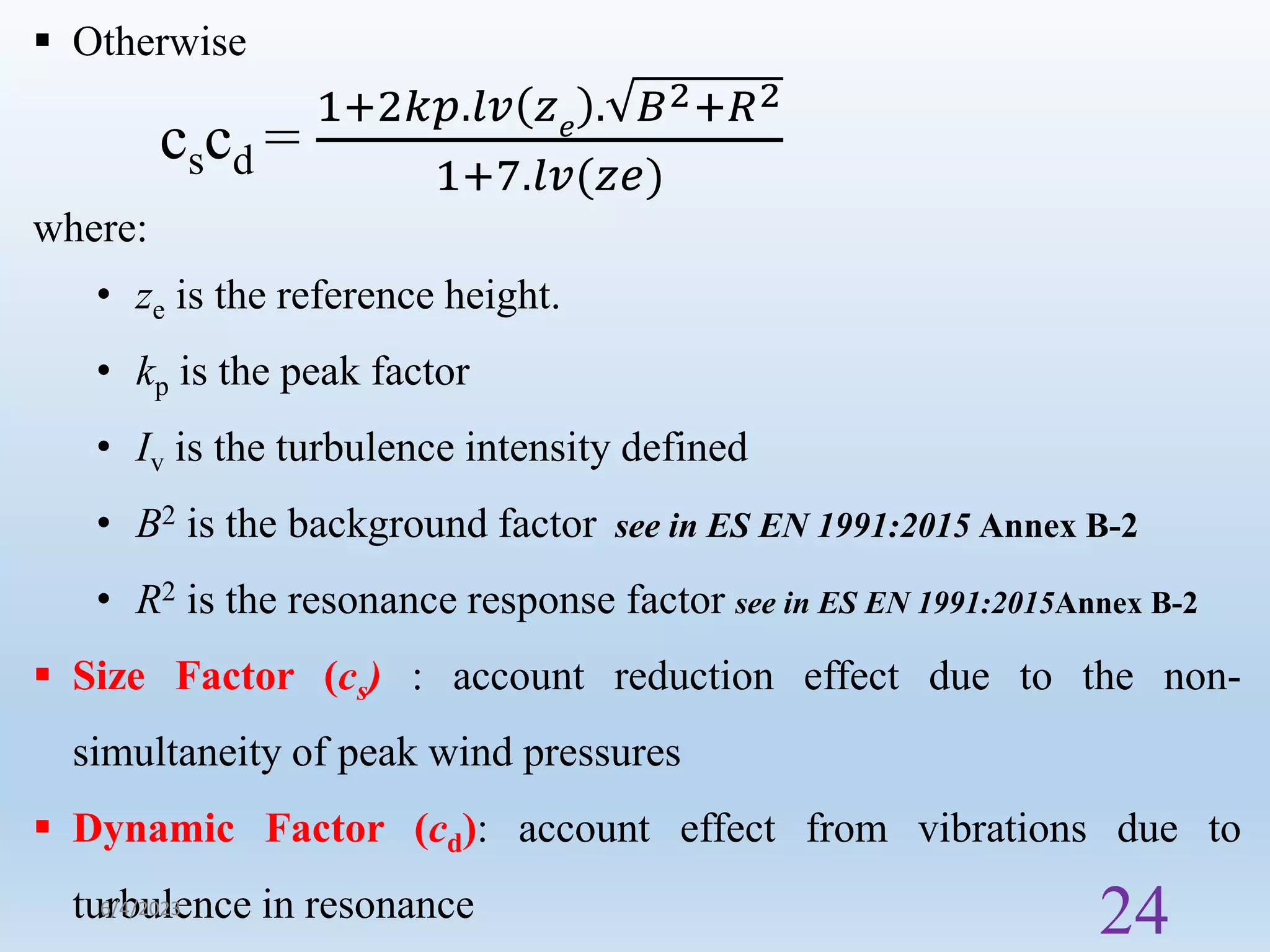  Otherwise
cscd =
1+2𝑘𝑝.𝑙𝑣 𝑧𝑒
. 𝐵2+𝑅2
1+7.𝑙𝑣(𝑧𝑒)
where:
• ze is the reference height.
• kp is the peak factor
• Iv is the turbulence intensity defined
• B2 is the background factor see in ES EN 1991:2015 Annex B-2
• R2 is the resonance response factor see in ES EN 1991:2015Annex B-2
 Size Factor (cs) : account reduction effect due to the non-
simultaneity of peak wind pressures
 Dynamic Factor (cd): account effect from vibrations due to
turbulence in resonance
6/4/2023
24
 