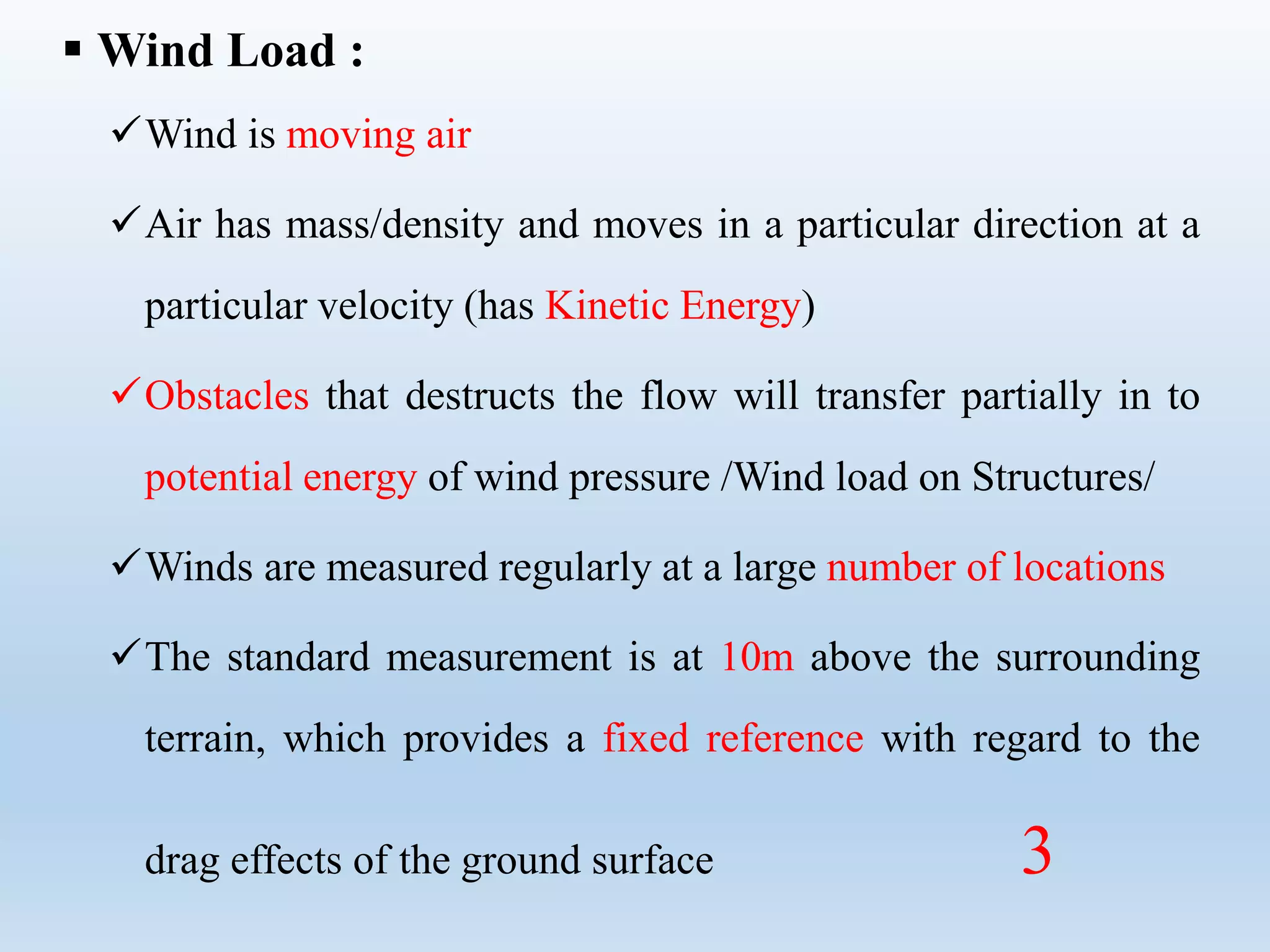  Wind Load :
Wind is moving air
Air has mass/density and moves in a particular direction at a
particular velocity (has Kinetic Energy)
Obstacles that destructs the flow will transfer partially in to
potential energy of wind pressure /Wind load on Structures/
Winds are measured regularly at a large number of locations
The standard measurement is at 10m above the surrounding
terrain, which provides a fixed reference with regard to the
drag effects of the ground surface 3
 