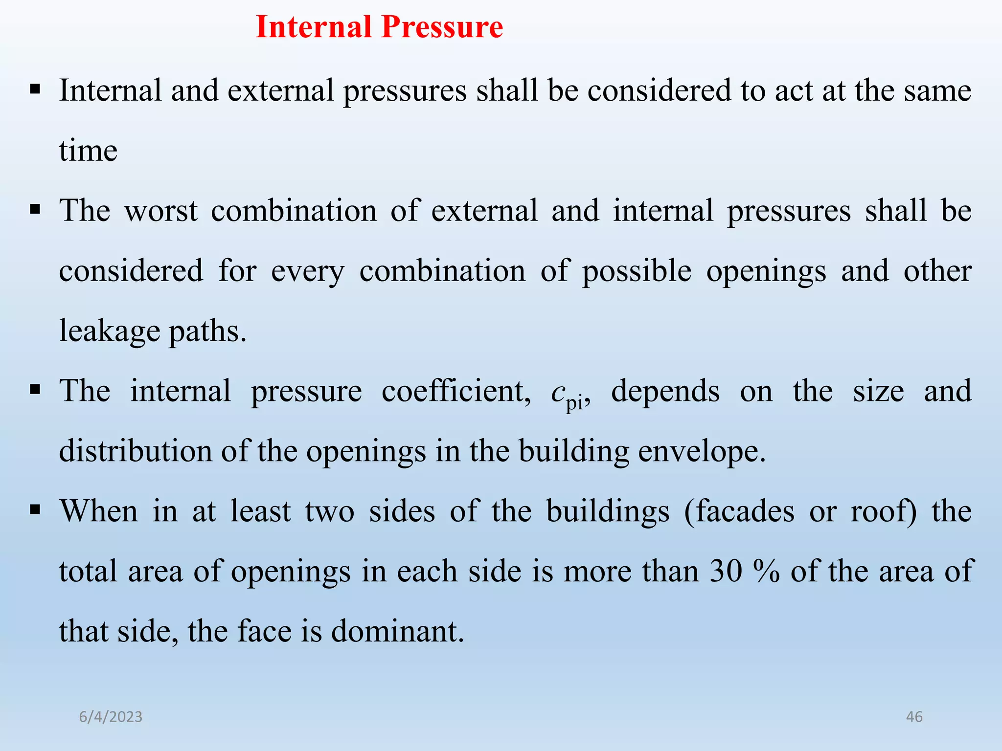 Internal Pressure
 Internal and external pressures shall be considered to act at the same
time
 The worst combination of external and internal pressures shall be
considered for every combination of possible openings and other
leakage paths.
 The internal pressure coefficient, cpi, depends on the size and
distribution of the openings in the building envelope.
 When in at least two sides of the buildings (facades or roof) the
total area of openings in each side is more than 30 % of the area of
that side, the face is dominant.
6/4/2023 46
 