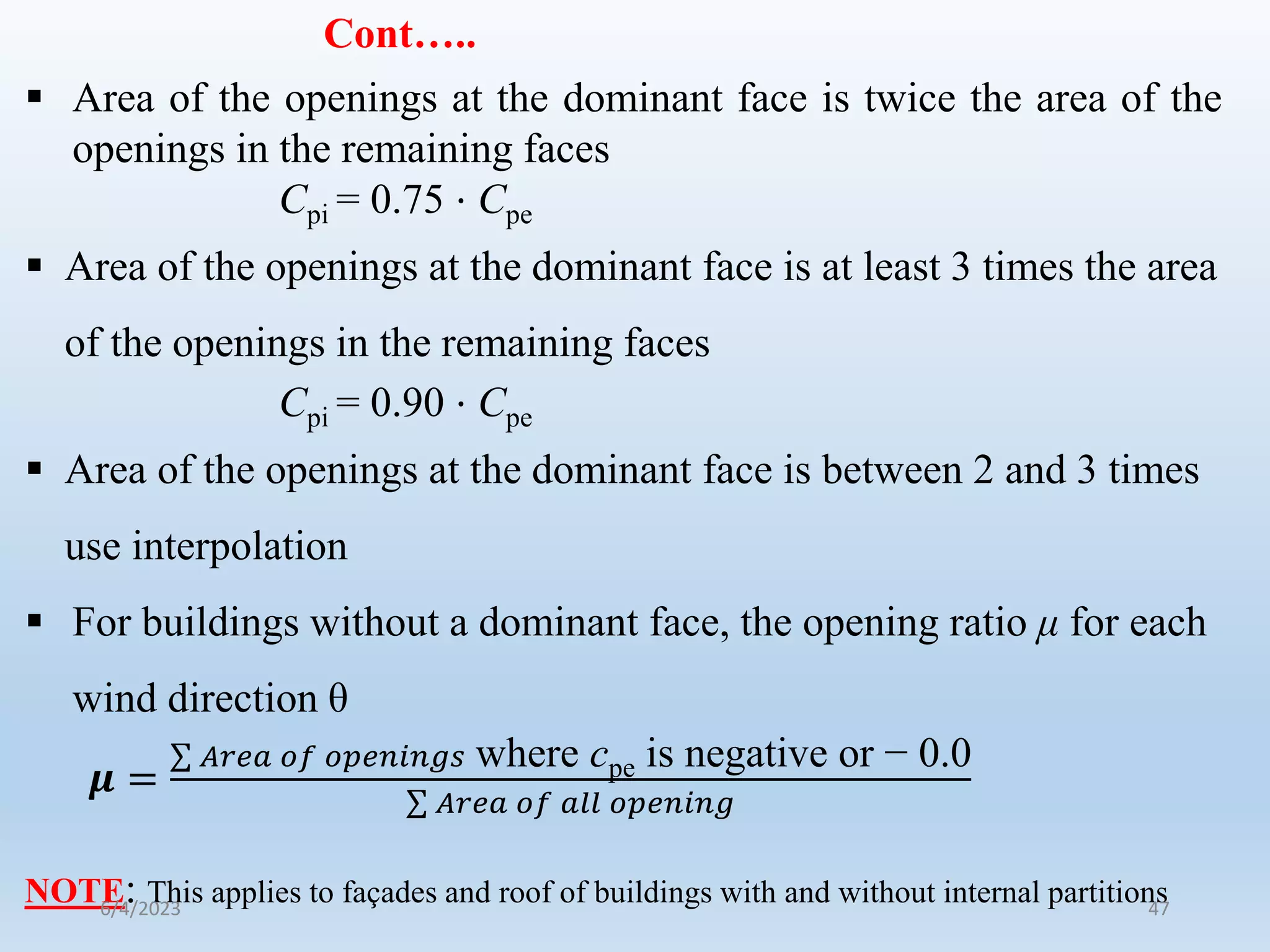 Cont…..
 Area of the openings at the dominant face is twice the area of the
openings in the remaining faces
Cpi = 0.75 ⋅ Cpe
 Area of the openings at the dominant face is at least 3 times the area
of the openings in the remaining faces
Cpi = 0.90 ⋅ Cpe
 Area of the openings at the dominant face is between 2 and 3 times
use interpolation
 For buildings without a dominant face, the opening ratio μ for each
wind direction θ
𝝁 =
𝐴𝑟𝑒𝑎 𝑜𝑓 𝑜𝑝𝑒𝑛𝑖𝑛𝑔𝑠 where cpe is negative or − 0.0
𝐴𝑟𝑒𝑎 𝑜𝑓 𝑎𝑙𝑙 𝑜𝑝𝑒𝑛𝑖𝑛𝑔
NOTE: This applies to façades and roof of buildings with and without internal partitions
6/4/2023 47
 