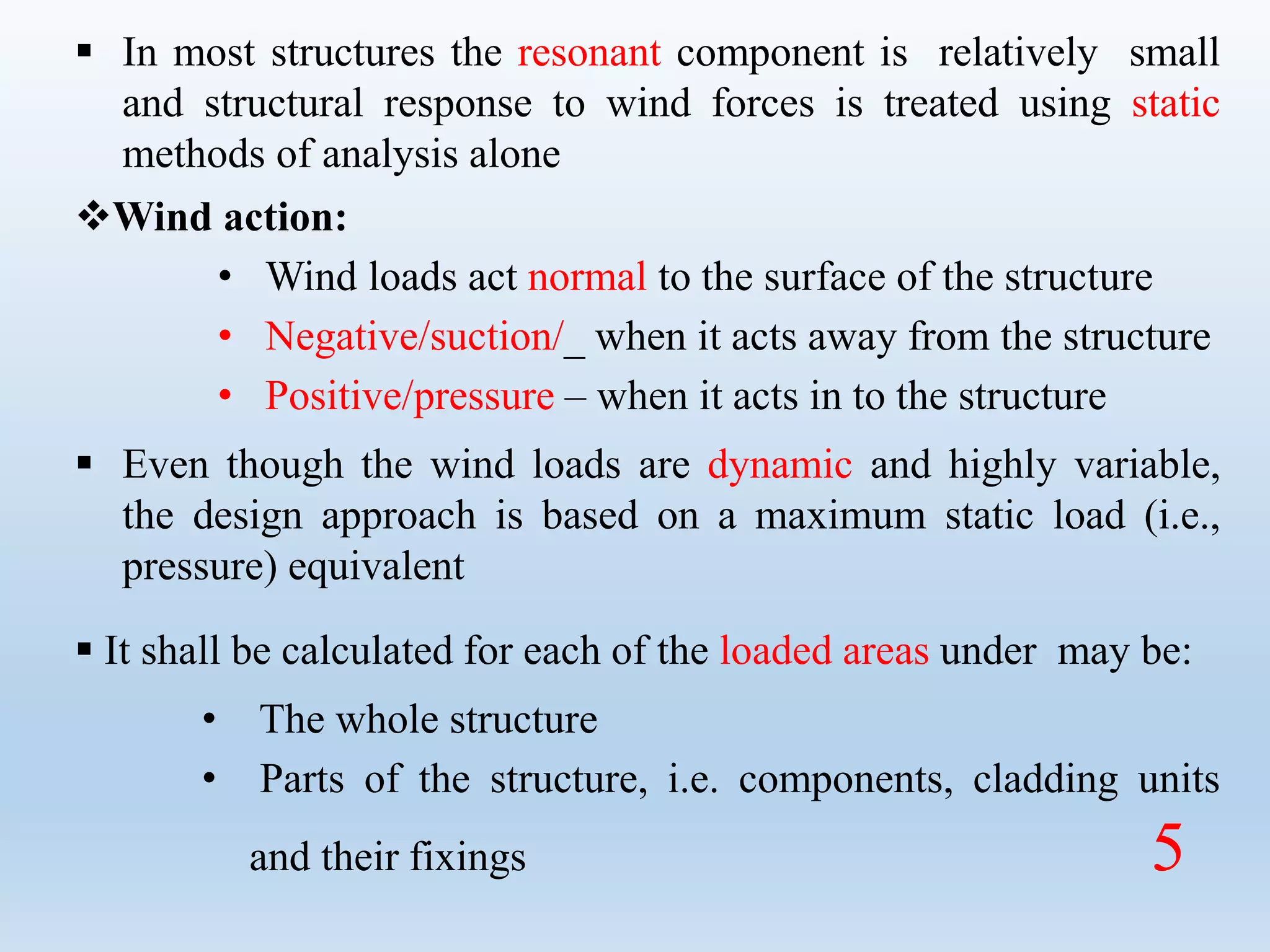  In most structures the resonant component is relatively small
and structural response to wind forces is treated using static
methods of analysis alone
Wind action:
• Wind loads act normal to the surface of the structure
• Negative/suction/_ when it acts away from the structure
• Positive/pressure – when it acts in to the structure
 Even though the wind loads are dynamic and highly variable,
the design approach is based on a maximum static load (i.e.,
pressure) equivalent
 It shall be calculated for each of the loaded areas under may be:
• The whole structure
• Parts of the structure, i.e. components, cladding units
and their fixings 5
 