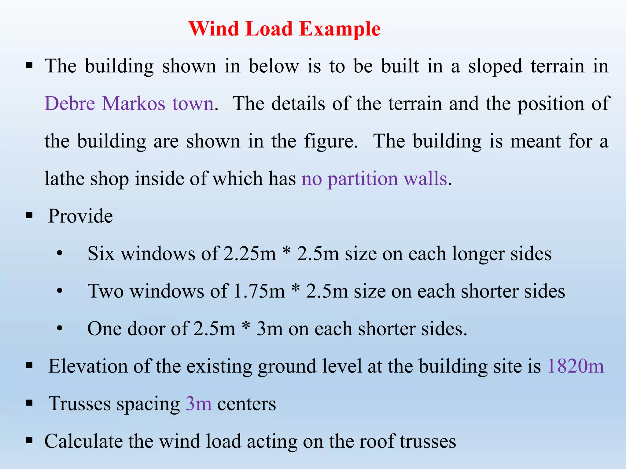 Wind Load Example
 The building shown in below is to be built in a sloped terrain in
Debre Markos town. The details of the terrain and the position of
the building are shown in the figure. The building is meant for a
lathe shop inside of which has no partition walls.
 Provide
• Six windows of 2.25m * 2.5m size on each longer sides
• Two windows of 1.75m * 2.5m size on each shorter sides
• One door of 2.5m * 3m on each shorter sides.
 Elevation of the existing ground level at the building site is 1820m
 Trusses spacing 3m centers
 Calculate the wind load acting on the roof trusses
 