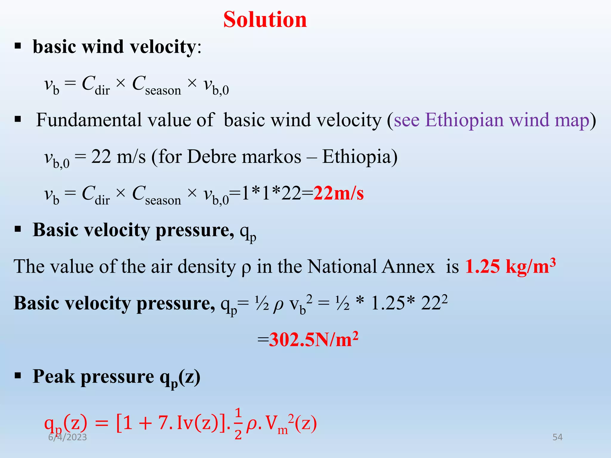 Solution
 basic wind velocity:
vb = Cdir × Cseason × vb,0
 Fundamental value of basic wind velocity (see Ethiopian wind map)
vb,0 = 22 m/s (for Debre markos – Ethiopia)
vb = Cdir × Cseason × vb,0=1*1*22=22m/s
 Basic velocity pressure, qp
The value of the air density ρ in the National Annex is 1.25 kg/m3
Basic velocity pressure, qp= ½ ρ vb
2 = ½ * 1.25* 222
=302.5N/m2
 Peak pressure qp(z)
qp z = 1 + 7. Iv z .
1
2
𝜌. Vm
2(z)
6/4/2023 54
 