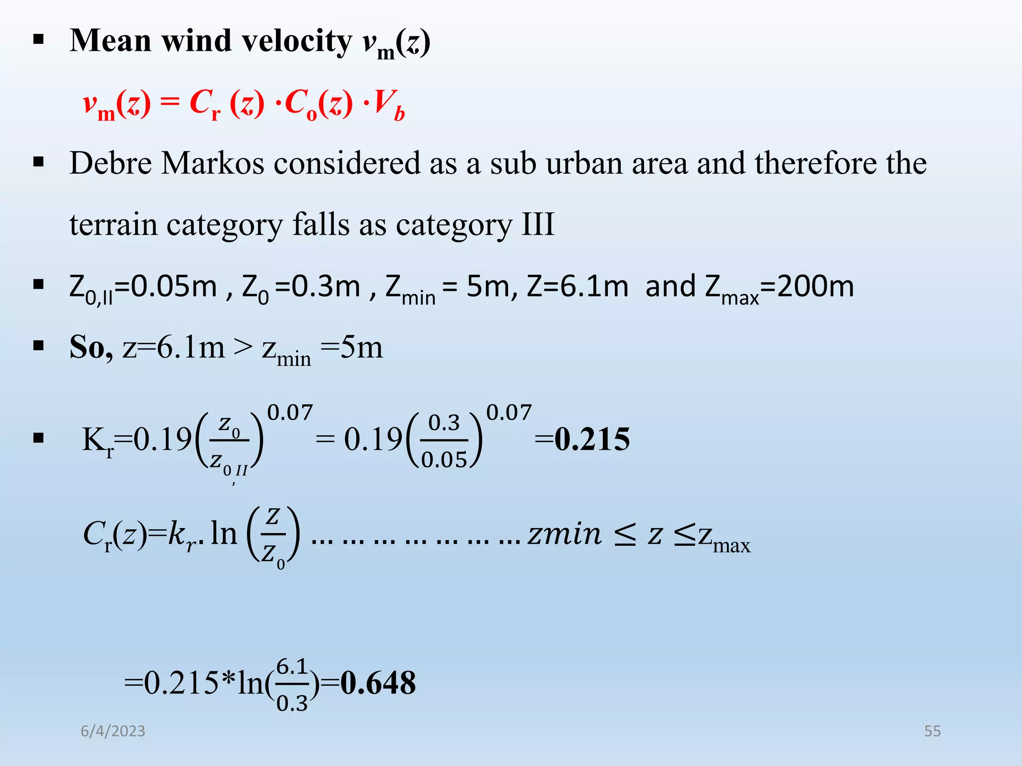  Mean wind velocity vm(z)
vm(z) = Cr (z) ⋅Co(z) ⋅Vb
 Debre Markos considered as a sub urban area and therefore the
terrain category falls as category III
 Z0,II=0.05m , Z0 =0.3m , Zmin = 5m, Z=6.1m and Zmax=200m
 So, z=6.1m > zmin =5m
 Kr=0.19
𝑧0
𝑧0
,
𝐼𝐼
0.07
= 0.19
0.3
0.05
0.07
=0.215
Cr(z)=𝑘𝑟. ln
𝑍
𝑍0
… … … … … … … 𝑧𝑚𝑖𝑛 ≤ 𝑧 ≤zmax
=0.215*ln(
6.1
0.3
)=0.648
6/4/2023 55
 