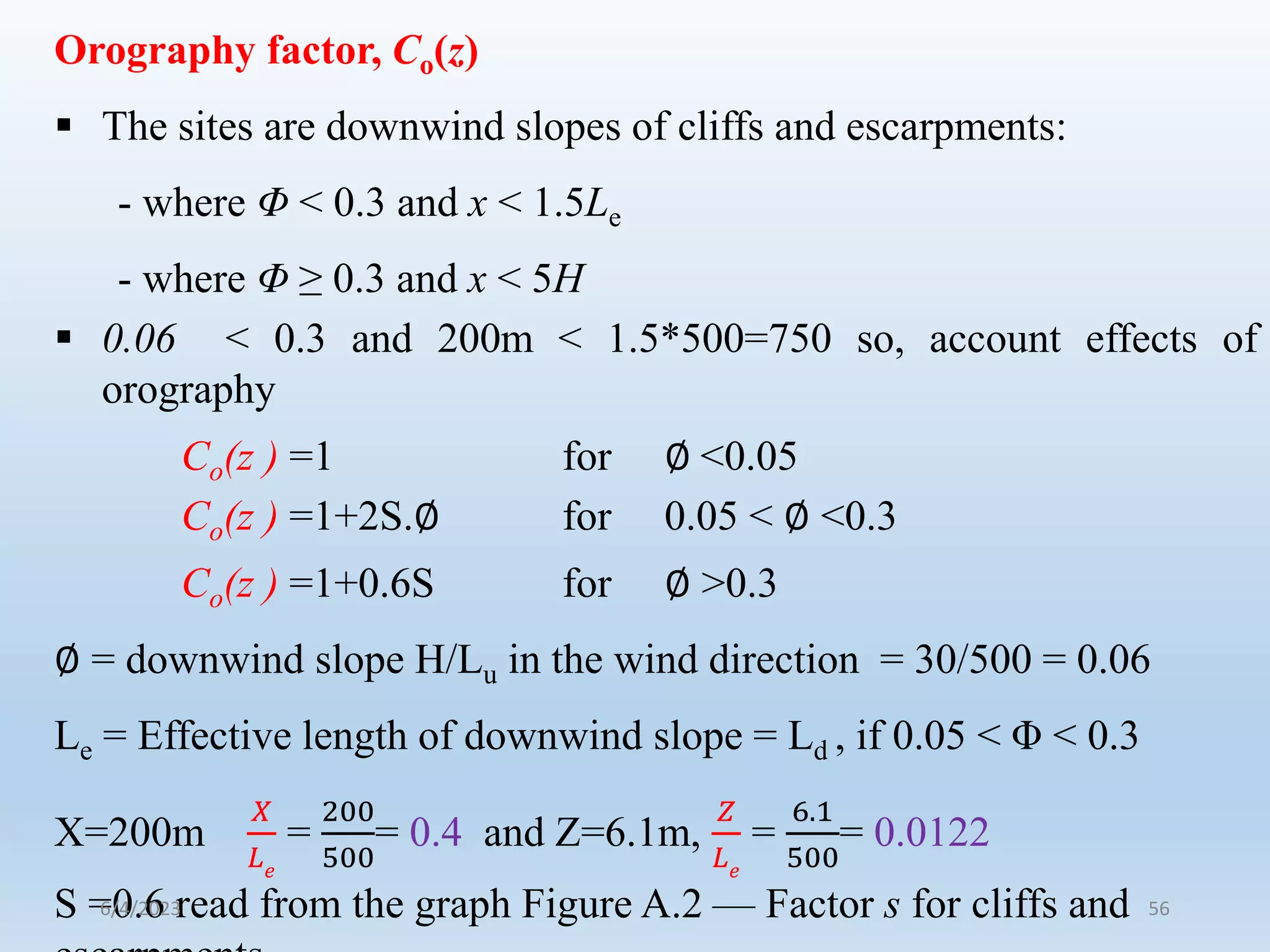 Orography factor, Co(z)
 The sites are downwind slopes of cliffs and escarpments:
- where Φ < 0.3 and x < 1.5Le
- where Φ ≥ 0.3 and x < 5H
 0.06 < 0.3 and 200m < 1.5*500=750 so, account effects of
orography
Co(z ) =1 for ∅ <0.05
Co(z ) =1+2S.∅ for 0.05 < ∅ <0.3
Co(z ) =1+0.6S for ∅ >0.3
∅ = downwind slope H/Lu in the wind direction = 30/500 = 0.06
Le = Effective length of downwind slope = Ld , if 0.05 < Φ < 0.3
X=200m
𝑋
𝐿𝑒
=
200
500
= 0.4 and Z=6.1m,
𝑍
𝐿𝑒
=
6.1
500
= 0.0122
S =0.6 read from the graph Figure A.2 — Factor s for cliffs and
6/4/2023 56
 