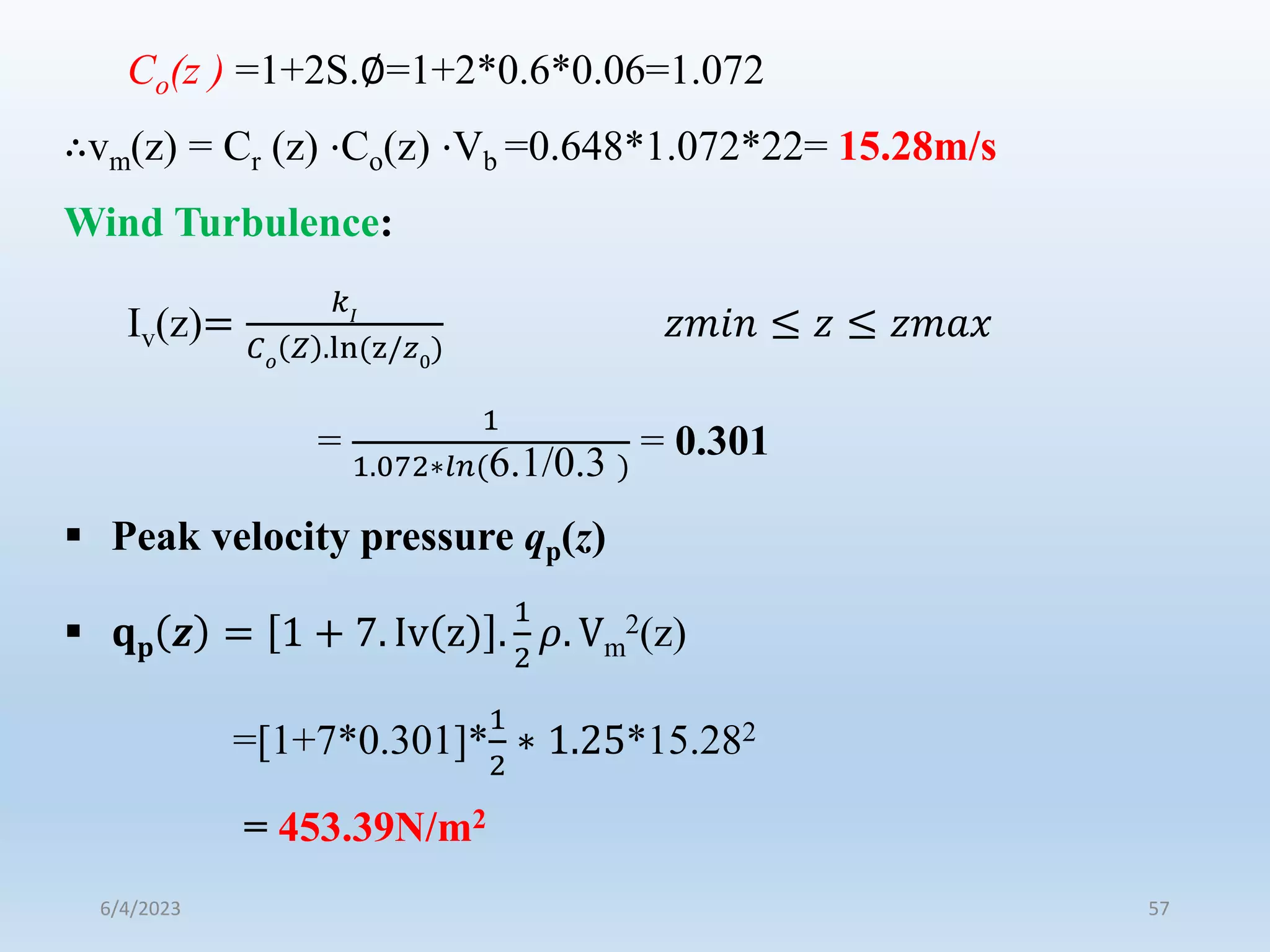 Co(z ) =1+2S.∅=1+2*0.6*0.06=1.072
∴vm(z) = Cr (z) ⋅Co(z) ⋅Vb =0.648*1.072*22= 15.28m/s
Wind Turbulence:
Iv(z)=
𝑘𝐼
𝐶𝑜
𝑍 .ln(z/𝑧0
)
𝑧𝑚𝑖𝑛 ≤ 𝑧 ≤ 𝑧𝑚𝑎𝑥
=
1
1.072∗𝑙𝑛(6.1/0.3 )
= 0.301
 Peak velocity pressure qp(z)
 𝐪𝐩 𝒛 = 1 + 7. Iv z .
1
2
𝜌. Vm
2(z)
=[1+7*0.301]*
1
2
∗ 1.25*15.282
= 453.39N/m2
6/4/2023 57
 