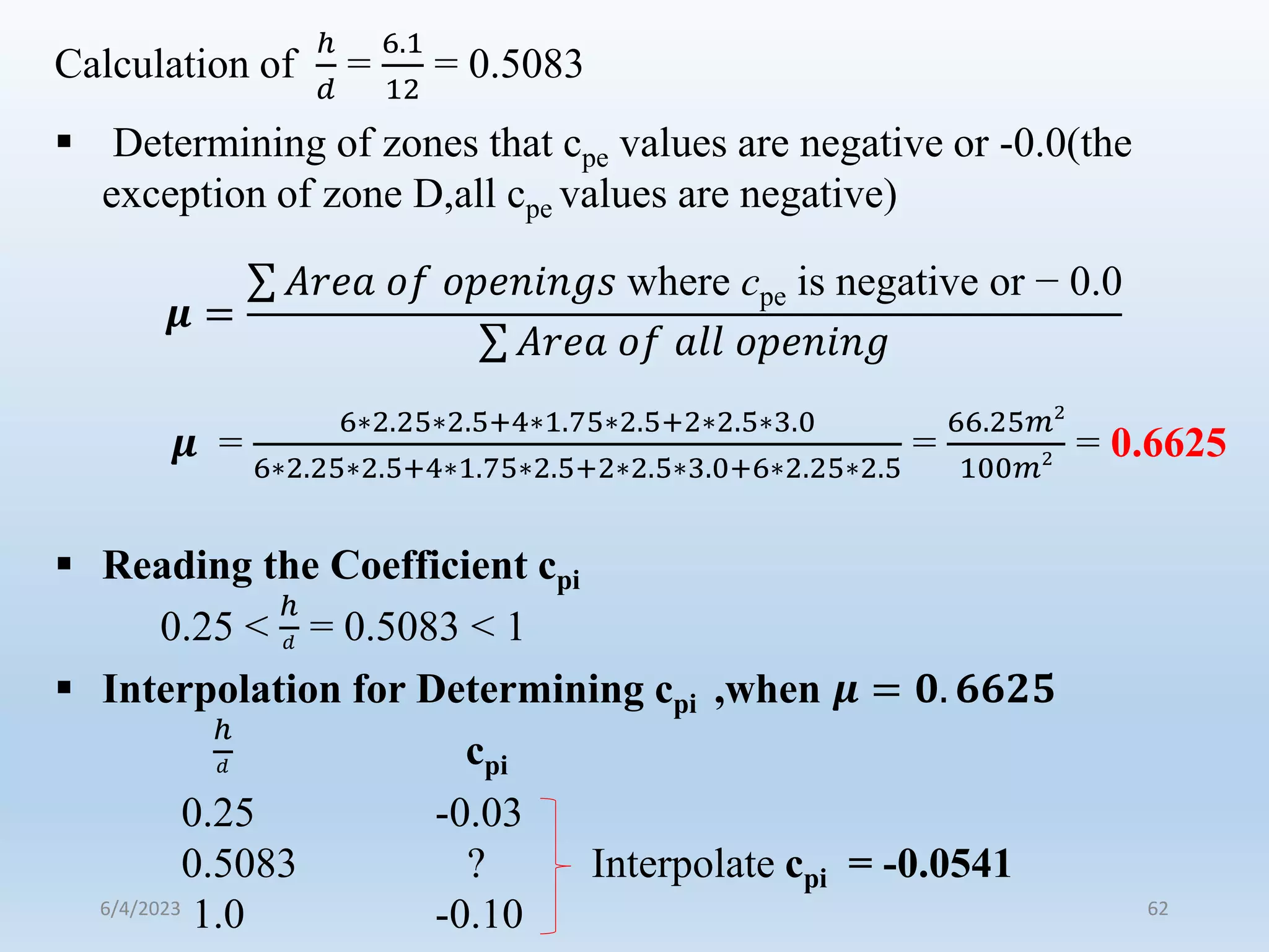  Determining of zones that cpe values are negative or -0.0(the
exception of zone D,all cpe values are negative)
𝝁 =
𝐴𝑟𝑒𝑎 𝑜𝑓 𝑜𝑝𝑒𝑛𝑖𝑛𝑔𝑠 where cpe is negative or − 0.0
𝐴𝑟𝑒𝑎 𝑜𝑓 𝑎𝑙𝑙 𝑜𝑝𝑒𝑛𝑖𝑛𝑔
𝝁 =
6∗2.25∗2.5+4∗1.75∗2.5+2∗2.5∗3.0
6∗2.25∗2.5+4∗1.75∗2.5+2∗2.5∗3.0+6∗2.25∗2.5
=
66.25𝑚2
100𝑚2 = 0.6625
 Reading the Coefficient cpi
0.25 <
ℎ
𝑑 = 0.5083 < 1
 Interpolation for Determining cpi ,when 𝝁 = 𝟎. 𝟔𝟔𝟐𝟓
ℎ
𝑑 cpi
0.25 -0.03
0.5083 ? Interpolate cpi = -0.0541
1.0 -0.10
Calculation of
ℎ
𝑑
=
6.1
12
= 0.5083
6/4/2023 62
 