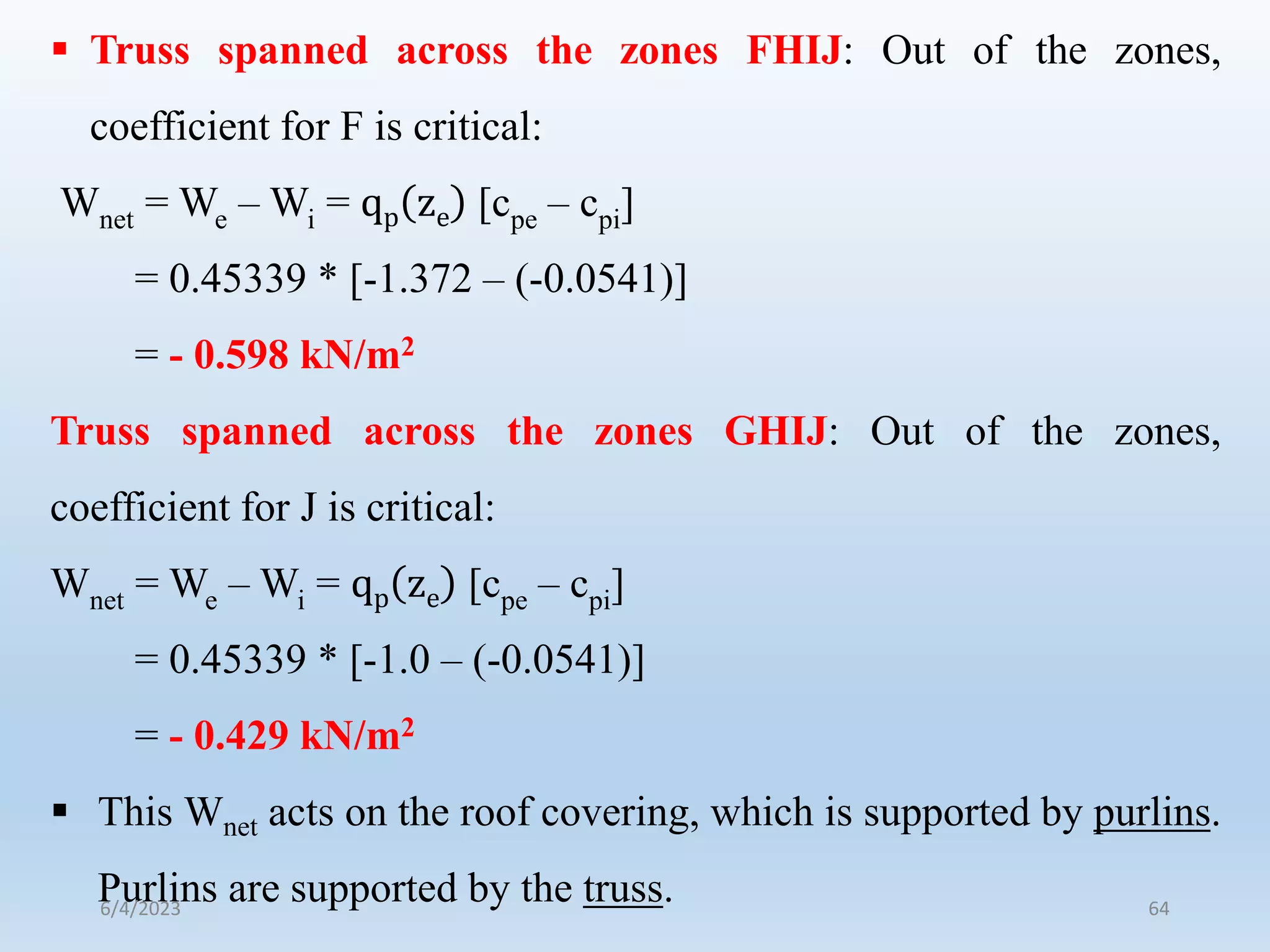  Truss spanned across the zones FHIJ: Out of the zones,
coefficient for F is critical:
Wnet = We – Wi = qp ze [cpe – cpi]
= 0.45339 * [-1.372 – (-0.0541)]
= - 0.598 kN/m2
Truss spanned across the zones GHIJ: Out of the zones,
coefficient for J is critical:
Wnet = We – Wi = qp ze [cpe – cpi]
= 0.45339 * [-1.0 – (-0.0541)]
= - 0.429 kN/m2
 This Wnet acts on the roof covering, which is supported by purlins.
Purlins are supported by the truss.
6/4/2023 64
 