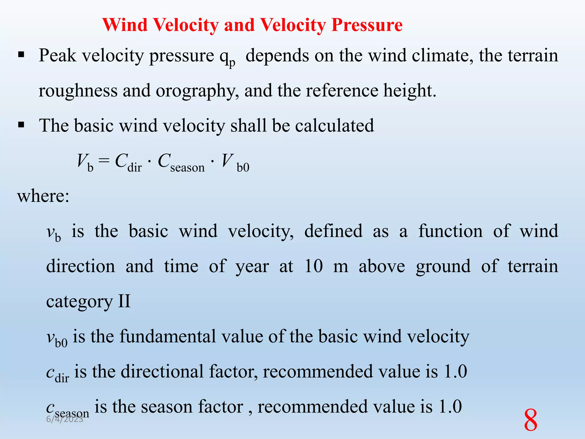 Wind Velocity and Velocity Pressure
 Peak velocity pressure qp depends on the wind climate, the terrain
roughness and orography, and the reference height.
 The basic wind velocity shall be calculated
Vb = Cdir ⋅ Cseason ⋅ V b0
where:
vb is the basic wind velocity, defined as a function of wind
direction and time of year at 10 m above ground of terrain
category II
vb0 is the fundamental value of the basic wind velocity
cdir is the directional factor, recommended value is 1.0
cseason is the season factor , recommended value is 1.0
6/4/2023
8
 