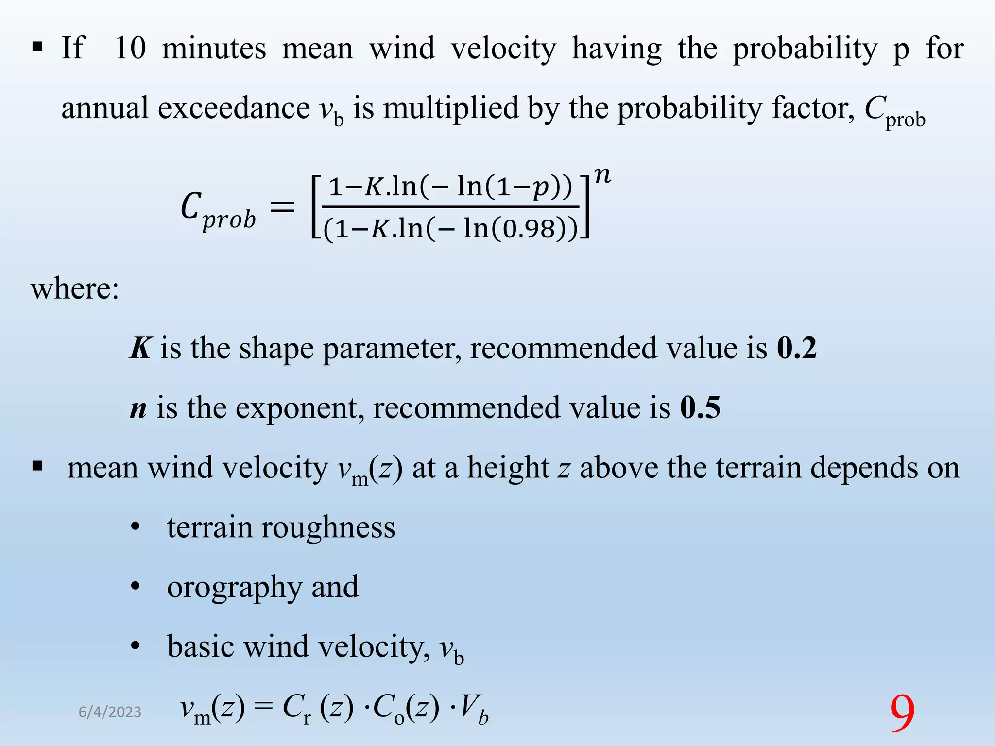  If 10 minutes mean wind velocity having the probability p for
annual exceedance vb is multiplied by the probability factor, Cprob
𝐶𝑝𝑟𝑜𝑏 =
1−𝐾.ln − ln 1−𝑝
(1−𝐾.ln − ln 0.98
𝑛
where:
K is the shape parameter, recommended value is 0.2
n is the exponent, recommended value is 0.5
 mean wind velocity vm(z) at a height z above the terrain depends on
• terrain roughness
• orography and
• basic wind velocity, vb
vm(z) = Cr (z) ⋅Co(z) ⋅Vb
6/4/2023
9
 
