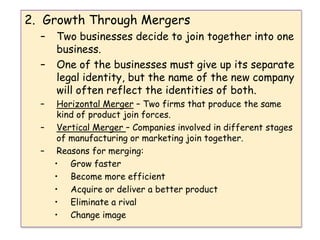 2.  Growth Through MergersTwo businesses decide to join together into one business. One of the businesses must give up its separate legal identity, but the name of the new company will often reflect the identities of both.Horizontal Merger – Two firms that produce the same kind of product join forces.Vertical Merger – Companies involved in different stages of manufacturing or marketing join together.Reasons for merging:Grow fasterBecome more efficientAcquire or deliver a better productEliminate a rivalChange image