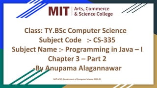 Class: TY.BSc Computer Science
Subject Code :- CS-335
Subject Name :- Programming in Java – I
Chapter 3 – Part 2
-By Anupama Alagannawar
MIT ACSC, Department of ComputerScience 2020-21
 
